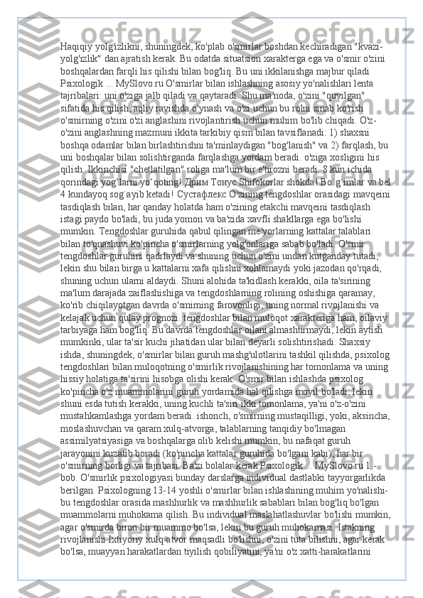 Haqiqiy yolg'izlikni, shuningdek, ko'plab o'smirlar boshdan kechiradigan "kvazi-
yolg'izlik" dan ajratish kerak. Bu odatda situatsion xarakterga ega va o'smir o'zini 
boshqalardan farqli his qilishi bilan bog'liq. Bu uni ikkilanishga majbur qiladi 
Psixologik ... MySlovo.ru O'smirlar bilan ishlashning asosiy yo'nalishlari lenta 
tajribalari: uni o'ziga jalb qiladi va qaytaradi. Shu ma'noda, o'zini "quvilgan" 
sifatida his qilish, aqliy ravishda o'ynash va o'zi uchun bu rolni sinab ko'rish 
o'smirning o'zini o'zi anglashini rivojlantirish uchun muhim bo'lib chiqadi. O'z-
o'zini anglashning mazmuni ikkita tarkibiy qism bilan tavsiflanadi: 1) shaxsni 
boshqa odamlar bilan birlashtirishni ta'minlaydigan "bog'lanish" va 2) farqlash, bu 
uni boshqalar bilan solishtirganda farqlashga yordam beradi. o'ziga xosligini his 
qilish. Ikkinchisi "chetlatilgan" roliga ma'lum bir e'tirozni beradi. 8 kun ichida 
qorindagi yog‘larni yo‘qoting!  Дрим   Тонус  Shifokorlar shokda! Bo`g`imlar va bel
4 kundayoq sog`ayib ketadi!  Сустафлекс  O'zining tengdoshlar orasidagi mavqeini 
tasdiqlash bilan, har qanday holatda ham o'zining etakchi mavqeini tasdiqlash 
istagi paydo bo'ladi, bu juda yomon va ba'zida xavfli shakllarga ega bo'lishi 
mumkin. Tengdoshlar guruhida qabul qilingan me'yorlarning kattalar talablari 
bilan to'qnashuvi ko'pincha o'smirlarning yolg'onlariga sabab bo'ladi. O'smir 
tengdoshlar guruhini qadrlaydi va shuning uchun o'zini undan kutganday tutadi, 
lekin shu bilan birga u kattalarni xafa qilishni xohlamaydi yoki jazodan qo'rqadi, 
shuning uchun ularni aldaydi. Shuni alohida ta'kidlash kerakki, oila ta'sirining 
ma'lum darajada zaiflashishiga va tengdoshlarning rolining oshishiga qaramay, 
ko'rib chiqilayotgan davrda o'smirning farovonligi, uning normal rivojlanishi va 
kelajak uchun qulay prognozi. tengdoshlar bilan muloqot xarakteriga ham, oilaviy 
tarbiyaga ham bog'liq. Bu davrda tengdoshlar oilani almashtirmaydi, lekin aytish 
mumkinki, ular ta'sir kuchi jihatidan ular bilan deyarli solishtirishadi. Shaxsiy 
ishda, shuningdek, o'smirlar bilan guruh mashg'ulotlarini tashkil qilishda, psixolog 
tengdoshlari bilan muloqotning o'smirlik rivojlanishining har tomonlama va uning 
hissiy holatiga ta'sirini hisobga olishi kerak. O'smir bilan ishlashda psixolog 
ko'pincha o'z muammolarini guruh yordamida hal qilishga moyil bo'ladi, lekin 
shuni esda tutish kerakki, uning kuchli ta'siri ikki tomonlama, ya'ni o'z-o'zini 
mustahkamlashga yordam beradi. ishonch, o'smirning mustaqilligi, yoki, aksincha, 
moslashuvchan va qaram xulq-atvorga, talablarning tanqidiy bo'lmagan 
assimilyatsiyasiga va boshqalarga olib kelishi mumkin, bu nafaqat guruh 
jarayonini kuzatib boradi (ko'pincha kattalar guruhida bo'lgani kabi), har bir 
o'smirning borligi va tajribasi. Ba'zi bolalar kerak Psixologik ... MySlovo.ru 1 -
bob. O'smirlik psixologiyasi bunday darslarga individual dastlabki tayyorgarlikda 
berilgan. Psixologning 13-14 yoshli o'smirlar bilan ishlashining muhim yo'nalishi-
bu tengdoshlar orasida mashhurlik va mashhurlik sabablari bilan bog'liq bo'lgan 
muammolarni muhokama qilish. Bu individual maslahatlashuvlar bo'lishi mumkin,
agar o'smirda biron bir muammo bo'lsa, lekin bu guruh muhokamasi. Istakning 
rivojlanishi Ixtiyoriy xulq-atvor maqsadli bo'lishni, o'zini tuta bilishni, agar kerak 
bo'lsa, muayyan harakatlardan tiyilish qobiliyatini, ya'ni o'z xatti-harakatlarini  