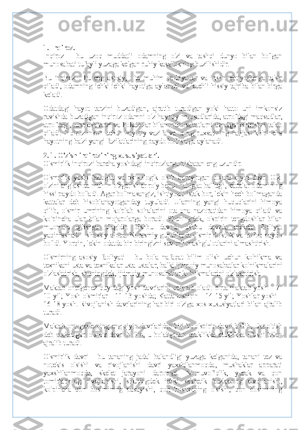 1. Inqiroz.
Inqiroz   -   bu   uzoq   muddatli   odamning   o'zi   va   tashqi   dunyo   bilan   bo'lgan
munosabati tufayli yuzaga kelgan ruhiy kasallikning buzilishidir.
Bu   inqiroz   -   bu   eng   asosiy,   o'ta   muhim   qadriyatlar   va   inson   ehtiyojlariga   ta'sir
qiladi, odamning ichki ichki hayotiga aylanadi va kuchli hissiy tajriba bilan birga
keladi.
Odatdagi   hayot   tarzini   buzadigan,   ajratib   turadigan   yoki   hatto   uni   imkonsiz
ravishda buzadigan inqiroz odamni o'z hayotiy maqsadlarida, atrofdagi maqsadlar,
atrofdagi, turmush tarzi va hokazolar bilan munosabatlarni amalga oshirishni talab
qiladi. Inqiroz inson uchun hayotiy vazifa va uning ruxsatining natijasi  ko'pincha
hayotning ba'zi yangi fazilatlarining paydo bo'lishiga aylanadi.
2. 1. O'zish inqirozining xususiyatlari.
O'smirlik inqirozi barcha yoshdagi inqirozlarga nisbatan eng uzundir.
O'smirlik   yoshi   balog'at   va   psixologik   o'sib   borayotgan   bolani   qiyin   davr.   O'z-
o'zini anglashda muhim o'zgarishlar ro'y berdi: balog'at ballug'i, kattalar odamining
hissi paydo bo'ladi. Agar bo'lmasangiz, ishtiyoqli istak bor, lekin hech bo'lmaganda
kattalar   deb   hisoblanayotganday   tuyuladi.   Ularning   yangi   huquqlarini   himoya
qilib,   o'smir   umrining   ko'plab   sohalarini   ota-ona   nazoratidan   himoya   qiladi   va
ko'pincha   ular   bilan   mojarolarga   boradi.   Shuningdek,   o'spirin   tengdoshlar   bilan
muomala   qilishga   ulug'dir.   Ushbu   davrda   ushbu   davrda   etakchi   faoliyat
yaqinlashadi - shaxsiy aloqa. Norasmiy guruhlarda o'smir do'stlik va ittifoq paydo
bo'ldi. Yorqin, lekin odatda bir-biringizni sevimli mashg'ulotlarini almashtirish.
O'smirning   asosiy   faoliyati   -   bu   bola   nafaqat   bilim   olish   uchun   ko'nikma   va
texnikani usta va texnikalar usta ustalar, balki ijtimoiy munosabatlar ko'nikmalarini
o'zlashtirish, shuningdek, ijtimoiy munosabatlar ko'nikmalarini o'zlashtirish.
Maktab ontogenez quyidagi yosh davrlarini qamrab oladi: o'rta maktab yoshi - 7-
10 yil;  Yosh o'smirlar  - 11-13 yoshda;  Katta o'spirin - 14-15 yil; Yoshlar  yoshi  -
16-18 yosh. Rivojlanish davrlarining har biri o'ziga xos xususiyatlari  bilan ajralib
turadi.
Maktab ontogenezning eng qiyin davrlaridan biri bu o'spirin davri bo'lib, ular o'tish
deb   ataladigan   o'smir   davri   bo'lib,   u   bolaligidan   etuklikka   etuklikka   o'tishi   bilan
ajralib turadi.
O'smirlik   davri   -   bu   tananing   jadal   balandligi   yuzaga   kelganida,   tanani   tez   va
notekis   o'sishi   va   rivojlanishi   davri   yaxshilanmoqda,   mushaklar   apparati
yaxshilanmoqda,   skelet   jarayoni   daromad.   Nomuvofiqlik,   yurak   va   qon
tomirlarining   rivojlanishi,   shuningdek   ichki   sekretik   bezlarning   rivojlanishi,
ko'pincha   qon   bosimining   pasayishi,   qon   bosimining   o'sishi,   qon   bosimining 