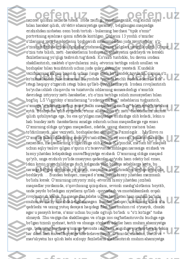 nazorat qilishni nazarda tutadi. Iroda zaifligi, uyushmaganlik, eng kuchli niyat 
bilan harakat qilish, ob'ektiv ahamiyatiga qaramay, belgilangan maqsadga 
erishishdan nisbatan oson bosh tortish - bularning barchasi "tipik o'smir" 
portretining ajralmas qismi sifatida kiritilgan. O'zlarini 13 yoshli o'smirlar 
o'zlarining xatti-harakatlarini boshqarish muammosidan juda xavotirdalar: o'z-
o'zini ta'riflashda irodali fazilatlar etishmasligining belgilari ustunlik qiladi. O'smir 
o'zini tuta bilish, xatti -harakatlarini boshqarish qobiliyatini qadrlaydi va kerakli 
fazilatlarning yo'qligi tashvish tug'diradi. Ko'rinib turibdiki, bu davrni irodani 
shakllantirish, maktab o'quvchilarini xulq -atvorini tartibga solish usullari va 
boshqalar bilan tanishtirish uchun juda qulay sharoitlar yaratadi. Kundalik 
vazifalarning ko'pini bajarish uchun (unga etarli bo'lgandek tuyuladi), o'spirin o'z 
ko'nikmalaridan juda mamnun. Bu yoshda "yanada kuchli irodali odam bo'lish" 
istagi haqiqiy o'zgarish istagi bilan qo'llab-quvvatlanmaydi. Irodani rivojlantirish 
bo'yicha ishlab chiquvchi va tuzatuvchi ishlarning samaradorligi o'smirlik 
davridagi ixtiyoriy xatti-harakatlar, o'z-o'zini tartibga solish xususiyatlari bilan 
bog'liq. LS Vigotskiy o'smirlarning "irodaviy zaifligi" sabablarini tushuntirib, 
o'smirga "irodaning zaifligi emas, balki maqsadning zaifligi" bilan ajralib turishini 
aytdi. Boshqacha qilib aytganda, o'smir allaqachon o'z xatti -harakatlarini nazorat 
qilish qobiliyatiga ega, bu esa qo'yilgan maqsadga erishishga olib keladi, lekin u 
hali bunday xatti -harakatlarni amalga oshirish uchun maqsadlarga ega emas. 
O'smirning oldiga qo'ygan maqsadlari, odatda, uning shaxsiy ma'nosi bilan 
to'ldirilmaydi, ular vaziyatli, boshqalardan olingan. u Psixologik ... MySlovo.ru 
O'smirlar bilan ishlashning asosiy yo'nalishlari tez va asossiz, kuzatuvchi nuqtai 
nazaridan, maqsadlarning o'zgarishiga olib keladi. Ko'pincha, ma'lum bir maqsad 
uchun aqliy tanlov qilgan o'spirin o'z tasavvurida xohlagan narsasiga erishadi va 
hissiy jihatdan kelajakdagi muvaffaqiyatga erishadi. O'smirning oldiga maqsad 
qo'yib, unga erishish yo'lida muayyan qadamlar qo'yishi ham odatiy hol emas, 
lekin keyin qiyinchiliklarga duch kelganda yoki boshqa sabablarga ko'ra, bu 
narsaga bo'lgan qiziqishni yo'qotadi, maqsadini o'zgartiradi va boshqa ishni qila 
boshlaydi. ... Bundan tashqari, maqsad o'smir uchun hissiy jihatdan mazmunli 
bo'lishi kerak. O'smirning ixtiyoriy xulq -atvorini hissiy jihatdan jozibali 
maqsadlar yordamida, o'quvchining qiziqishini, sevimli mashg'ulotlarini boyitib, 
unda paydo bo'ladigan niyatlarni qo'llab -quvvatlash va mustahkamlash orqali 
rivojlantirish kerak. Bu maqsadlar talaba uchun haqiqatan ham muhim bo'lishi 
muhim va sun'iy ravishda belgilanmagan. Bundan tashqari, o'smirning o'zini o'zi 
qadrlashi va uning yutuq darajasi haqidagi fikri ham muhim rol o'ynaydi, chunki 
agar u pasayib ketsa, o'smir uchun bu juda og'riqli bo'ladi: u "o'z ko'ziga" tusha 
olmaydi. Shu vaqtgacha shakllangan va o'ziga xos rag'batlantiruvchi kuchga ega 
bo'lgan tizimli mehnat, tartib va  shunga o'xshash odatlar ham muhim ahamiyatga 
ega, bularning barchasi o'smirga bevosita istaklarni engishga yordam beradi, lekin 
har doim ham muvaffaqiyatga olib kelavermaydi. O'smirda, masalan, burch va 
mas'uliyatni his qilish kabi axloqiy fazilatlarni shakllantirish muhim ahamiyatga  