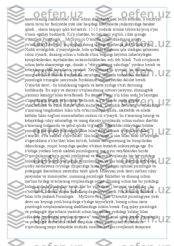 tasavvurining mahsulotlari o'smir uchun shunchalik real bo'lib ketadiki, u beixtiyor
ularni biron bir faoliyatda yoki ular haqidagi hikoyalarda jonlantirishga harakat 
qiladi. , ularni haqiqiy qilib ko'rsatish. 12-13 yoshida orzular tobora ko'proq o'yin 
o'rnini egallay boshlaydi. Ko'p jihatdan, bu hali ham yig'ilib, ichki qismga 
o'tkaziladi Psixologik ... MySlovo.ru O'smirlar bilan ishlashning asosiy 
yo'nalishlari Erta reja - bu rivojlanishning oldingi davrlariga xos bo'lgan o'yin. 
Xuddi avvalgidek, o'ynayotganda, bola qo'lidan kelganini qila oladigan qahramon 
rolini o'ynadi, shuning uchun u tushida o'zini bugungi hayotini zaharlaydigan 
komplekslardan, tajribalardan va kamchiliklardan xoli deb biladi. Tush rivojlanish 
uchun katta ahamiyatga ega, chunki u "ehtiyojlarning oshishiga" yordam beradi va 
kelajakning ideal tasvirlarini yaratadi. Xayolotning bu qiymati, bir tomondan, 
uning o'smirlik davrida rivojlanishi zarurligini, ikkinchi tomondan, maxsus 
psixologik treninglar jarayonida foydalanish imkoniyatidan dalolat beradi. 
O'smirlik davri - bu bolalikning tugashi va katta yoshga o'tish davrining 
boshlanishi. Bu aqliy va shaxsiy rivojlanishning intensiv jarayoni, shuningdek 
jismoniy kamolot bilan tavsiflanadi. Bu davrda o'smir o'zi bilan sodir bo'layotgan 
o'zgarishlarni sezadi va boshdan kechiradi, u o'zi haqida yangi g'oyani 
shakllantiradi va o'zini hurmat qilish kuchayadi. O'smirlik davrining rivojlanishiga 
o'smirning tengdoshlari bilan to'la-to'kis muloqot qilishi, maktabda va oilada 
kattalar bilan sog'lom munosabatlari muhim rol o'ynaydi, bu o'smirning hozirgi va 
kelajakdagi ruhiy salomatligi va uning shaxsiy rivojlanishi uchun muhim shartdir. 
o'smirning tushunishi va qabul qilishi to'g'risida. Maktabda ishlaydigan bolalar 
psixologi har qanday yoshdagi bolalar bilan shug'ullanadi: yosh o'quvchilar, 
o'smirlar, o'rta maktab o'quvchilari. Shu bilan birga, u ular bilan sodir bo'layotgan 
o'zgarishlarni o'z ko'zlari bilan ko'rish, bolalar ontogenezning bir bosqichidan 
ikkinchisiga, yuqori bosqichga qanday o'tishini kuzatish imkoniyatiga ega. Bu 
o'tishga yordam berish maktab psixologining eng qiyin vazifalaridan biridir. 
O'quvchilarning ko'p qirrali intellektual va shaxsiy rivojlanishi har bir yoshdagi 
bolalarning to'laqonli yashashini ta'minlaydigan va shu bilan ularning individual 
ijodiy salohiyatini ro'yobga chiqarishga hissa qo'shadigan optimal psixologik va 
pedagogik sharoitlarni yaratishni talab qiladi. Muayyan yosh davri ma'lum ruhiy 
jarayonlar va xususiyatlar, insonning psixologik fazilatlari va shuning uchun 
ma'lum turdagi ta'sirlarning rivojlanishiga sezgir. Shuning uchun har bir yoshdagi 
bolaga alohida yondashuv kerak. Har bir yosh davri - barqaror va tanqidiy - bu 
o'tish davri, odamni yuqori yosh bosqichiga tayyorlaydi. Har kimning farzandi 
bilan to'la yashash Psixologik ... MySlovo.ru 1 -bob. O'smirlik psixologiyasi yosh 
davri uni keyingi yosh bosqichiga o'tishga tayyorlaydi, buning uchun zarur 
psixologik neoplazmalarning shakllanishiga imkon beradi. Eng qulay psixologik 
va pedagogik sharoitlarni yaratish uchun har qanday yoshdagi bolalar bilan 
ishlashda "proksimal rivojlanish zonasi" tamoyiliga amal qilish kerak. Psixologik 
va pedagogik dasturlarni ishlab chiqishda ushbu printsipdan foydalanish 
o'quvchining yaqin kelajakda erishishi mumkin bo'lgan rivojlanish darajasini  