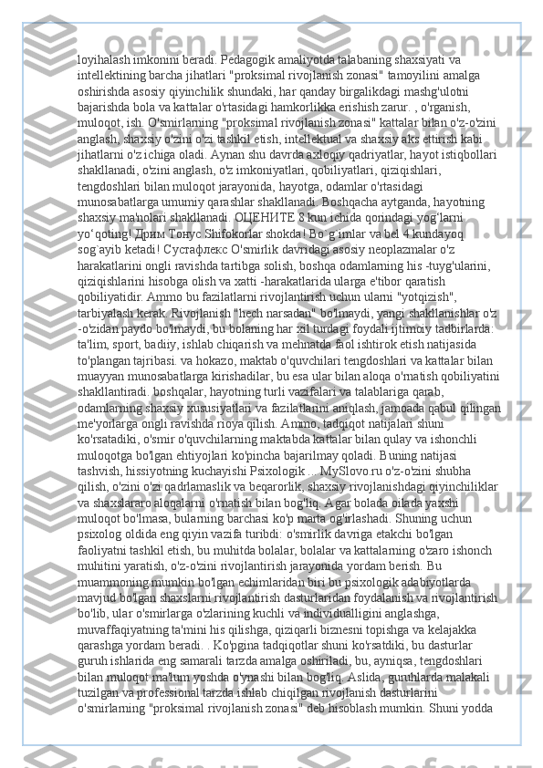 loyihalash imkonini beradi. Pedagogik amaliyotda talabaning shaxsiyati va 
intellektining barcha jihatlari "proksimal rivojlanish zonasi" tamoyilini amalga 
oshirishda asosiy qiyinchilik shundaki, har qanday birgalikdagi mashg'ulotni 
bajarishda bola va kattalar o'rtasidagi hamkorlikka erishish zarur. , o'rganish, 
muloqot, ish. O'smirlarning "proksimal rivojlanish zonasi" kattalar bilan o'z-o'zini 
anglash, shaxsiy o'zini o'zi tashkil etish, intellektual va shaxsiy aks ettirish kabi 
jihatlarni o'z ichiga oladi. Aynan shu davrda axloqiy qadriyatlar, hayot istiqbollari 
shakllanadi, o'zini anglash, o'z imkoniyatlari, qobiliyatlari, qiziqishlari, 
tengdoshlari bilan muloqot jarayonida, hayotga, odamlar o'rtasidagi 
munosabatlarga umumiy qarashlar shakllanadi. Boshqacha aytganda, hayotning 
shaxsiy ma'nolari shakllanadi.  ОЦЕНИТЕ  8 kun ichida qorindagi yog‘larni 
yo‘qoting!  Дрим   Тонус  Shifokorlar shokda! Bo`g`imlar va bel 4 kundayoq 
sog`ayib ketadi!  Сустафлекс  O'smirlik davridagi asosiy neoplazmalar o'z 
harakatlarini ongli ravishda tartibga solish, boshqa odamlarning his -tuyg'ularini, 
qiziqishlarini hisobga olish va xatti -harakatlarida ularga e'tibor qaratish 
qobiliyatidir. Ammo bu fazilatlarni rivojlantirish uchun ularni "yotqizish", 
tarbiyalash kerak. Rivojlanish "hech narsadan" bo'lmaydi, yangi shakllanishlar o'z 
-o'zidan paydo bo'lmaydi, bu bolaning har xil turdagi foydali ijtimoiy tadbirlarda: 
ta'lim, sport, badiiy, ishlab chiqarish va mehnatda faol ishtirok etish natijasida 
to'plangan tajribasi. va hokazo, maktab o'quvchilari tengdoshlari va kattalar bilan 
muayyan munosabatlarga kirishadilar, bu esa ular bilan aloqa o'rnatish qobiliyatini 
shakllantiradi. boshqalar, hayotning turli vazifalari va talablariga qarab, 
odamlarning shaxsiy xususiyatlari va fazilatlarini aniqlash, jamoada qabul qilingan
me'yorlarga ongli ravishda rioya qilish. Ammo, tadqiqot natijalari shuni 
ko'rsatadiki, o'smir o'quvchilarning maktabda kattalar bilan qulay va ishonchli 
muloqotga bo'lgan ehtiyojlari ko'pincha bajarilmay qoladi. Buning natijasi 
tashvish, hissiyotning kuchayishi Psixologik ... MySlovo.ru o'z-o'zini shubha 
qilish, o'zini o'zi qadrlamaslik va beqarorlik, shaxsiy rivojlanishdagi qiyinchiliklar 
va shaxslararo aloqalarni o'rnatish bilan bog'liq. Agar bolada oilada yaxshi 
muloqot bo'lmasa, bularning barchasi ko'p marta og'irlashadi. Shuning uchun 
psixolog oldida eng qiyin vazifa turibdi: o'smirlik davriga etakchi bo'lgan 
faoliyatni tashkil etish, bu muhitda bolalar, bolalar va kattalarning o'zaro ishonch 
muhitini yaratish, o'z-o'zini rivojlantirish jarayonida yordam berish. Bu 
muammoning mumkin bo'lgan echimlaridan biri bu psixologik adabiyotlarda 
mavjud bo'lgan shaxslarni rivojlantirish dasturlaridan foydalanish va rivojlantirish 
bo'lib, ular o'smirlarga o'zlarining kuchli va individualligini anglashga, 
muvaffaqiyatning ta'mini his qilishga, qiziqarli biznesni topishga va kelajakka 
qarashga yordam beradi. . Ko'pgina tadqiqotlar shuni ko'rsatdiki, bu dasturlar 
guruh ishlarida eng samarali tarzda amalga oshiriladi, bu, ayniqsa, tengdoshlari 
bilan muloqot ma'lum yoshda o'ynashi bilan bog'liq. Aslida, guruhlarda malakali 
tuzilgan va professional tarzda ishlab chiqilgan rivojlanish dasturlarini 
o'smirlarning "proksimal rivojlanish zonasi" deb hisoblash mumkin. Shuni yodda  