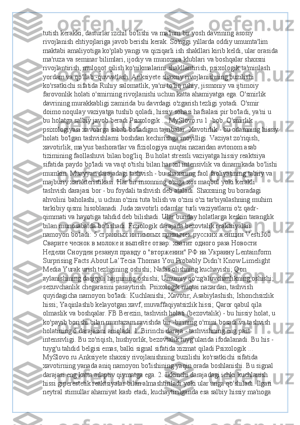 tutish kerakki, dasturlar izchil bo'lishi va ma'lum bir yosh davrining asosiy 
rivojlanish ehtiyojlariga javob berishi kerak. So'nggi yillarda oddiy umumta'lim 
maktabi amaliyotiga ko'plab yangi va qiziqarli ish shakllari kirib keldi, ular orasida
ma'ruza va seminar bilimlari, ijodiy va munozara klublari va boshqalar shaxsni 
rivojlantirish, muloqot qilish ko'nikmalarini shakllantirish, psixologik ta'minlash 
yordam va qo'llab -quvvatlash. Anksiyete shaxsiy rivojlanishning buzilishi 
ko'rsatkichi sifatida Ruhiy salomatlik, ya'ni to'liq ruhiy, jismoniy va ijtimoiy 
farovonlik holati o'smirning rivojlanishi uchun katta ahamiyatga ega. O'smirlik 
davrining murakkabligi zamirida bu davrdagi o'zgarish tezligi yotadi. O'smir 
doimo noqulay vaziyatga tushib qoladi, hissiy sohasi hafsalasi pir bo'ladi, ya'ni u 
bu holatga salbiy javob beradi Psixologik ... MySlovo.ru 1 -bob. O'smirlik 
psixologiyasi xavotirga sabab bo'ladigan tajribalar. Xavotirlik - bu odamning hissiy
holati bo'lgan tashvishlarni boshdan kechirishga moyilligi. Vaziyat zo'riqish, 
xavotirlik, ma'yus bashoratlar va fiziologiya nuqtai nazaridan avtonom asab 
tizimining faollashuvi bilan bog'liq. Bu holat stressli vaziyatga hissiy reaktsiya 
sifatida paydo bo'ladi va vaqt o'tishi bilan har xil intensivlik va dinamikada bo'lishi
mumkin. Muayyan darajadagi tashvish - bu shaxsning faol faoliyatining tabiiy va 
majburiy xarakteristikasi. Har bir insonning o'ziga xos maqbul yoki kerakli 
tashvish darajasi bor - bu foydali tashvish deb ataladi. Shaxsning bu boradagi 
ahvolini baholashi, u uchun o'zini tuta bilish va o'zini o'zi tarbiyalashning muhim 
tarkibiy qismi hisoblanadi. Juda xavotirli odamlar turli vaziyatlarni o'z qadr-
qimmati va hayotiga tahdid deb bilishadi. Ular bunday holatlarga keskin taranglik 
bilan munosabatda bo'lishadi. Fiziologik darajada bezovtalik reaktsiyalari 
namoyon bo'ladi: 5  странных   интимных   привычек   русских   женщин  Vesti360 
Сварите   чеснок   в   молоке   и   выпейте   отвар :  хватит   одного   раза   Новости  
Недели   Сноуден   резанул   правду   о  " вторжении "  РФ   на   Украину  Lentainform 
Surprising Facts About La’Tecia Thomas You Probably Didn’t Know Limelight 
Media Yurak urish tezligining oshishi; Nafas olishning kuchayishi; Qon 
aylanishining daqiqali hajmining oshishi; Umumiy qo'zg'aluvchanlikning oshishi; 
sezuvchanlik chegarasini pasaytirish. Psixologik nuqtai nazardan, tashvish 
quyidagicha namoyon bo'ladi: Kuchlanishi; Xavotir; Asabiylashish; Ishonchsizlik 
hissi; Yaqinlashib kelayotgan xavf, muvaffaqiyatsizlik hissi; Qaror qabul qila 
olmaslik va boshqalar. FB Berezin, tashvish holati (bezovtalik) - bu hissiy holat, u 
ko'payib borishi bilan muntazam ravishda bir -birining o'rnini bosadi va tashvish 
holatining 6 darajasini aniqladi. 1. Birinchi daraja - tashvishning eng past 
intensivligi. Bu zo'riqish, hushyorlik, bezovtalik tuyg'ularida ifodalanadi. Bu his -
tuyg'u tahdid belgisi emas, balki signal sifatida xizmat qiladi Psixologik ... 
MySlovo.ru Anksiyete shaxsiy rivojlanishning buzilishi ko'rsatkichi sifatida 
xavotirning yanada aniq namoyon bo'lishining yaqin orada boshlanishi. Bu signal 
darajasi eng katta adaptiv qiymatga ega. 2. Ikkinchi darajadagi ichki kuchlanish 
hissi giperestetik reaktsiyalar bilan almashtiriladi yoki ular unga qo'shiladi. Ilgari 
neytral stimullar ahamiyat kasb etadi, kuchaytirilganda esa salbiy hissiy ma'noga  