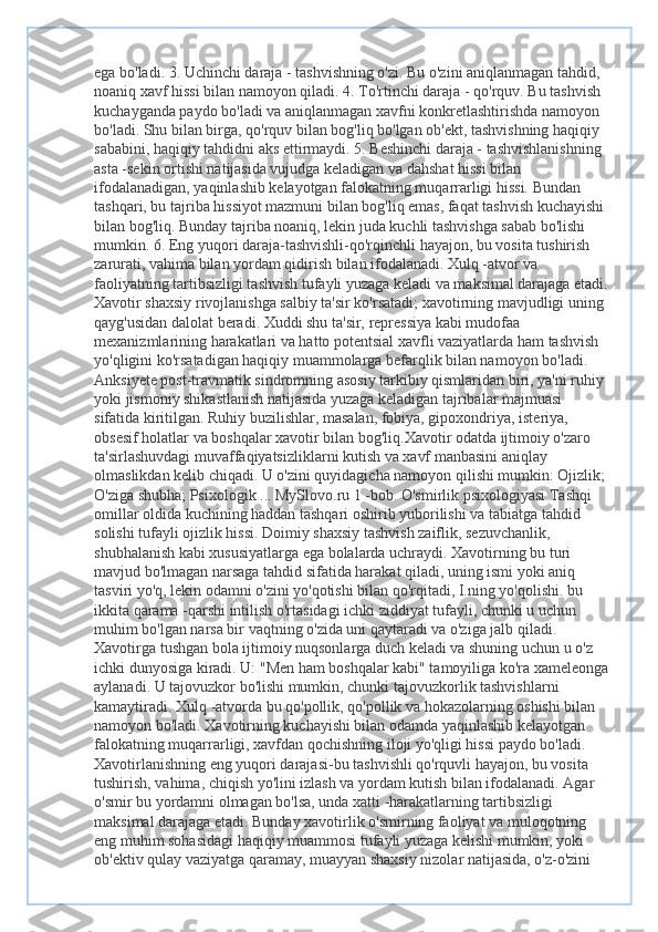 ega bo'ladi. 3. Uchinchi daraja - tashvishning o'zi. Bu o'zini aniqlanmagan tahdid, 
noaniq xavf hissi bilan namoyon qiladi. 4. To'rtinchi daraja - qo'rquv. Bu tashvish 
kuchayganda paydo bo'ladi va aniqlanmagan xavfni konkretlashtirishda namoyon 
bo'ladi. Shu bilan birga, qo'rquv bilan bog'liq bo'lgan ob'ekt, tashvishning haqiqiy 
sababini, haqiqiy tahdidni aks ettirmaydi. 5. Beshinchi daraja - tashvishlanishning 
asta -sekin ortishi natijasida vujudga keladigan va dahshat hissi bilan 
ifodalanadigan, yaqinlashib kelayotgan falokatning muqarrarligi hissi. Bundan 
tashqari, bu tajriba hissiyot mazmuni bilan bog'liq emas, faqat tashvish kuchayishi 
bilan bog'liq. Bunday tajriba noaniq, lekin juda kuchli tashvishga sabab bo'lishi 
mumkin. 6. Eng yuqori daraja-tashvishli-qo'rqinchli hayajon, bu vosita tushirish 
zarurati, vahima bilan yordam qidirish bilan ifodalanadi. Xulq -atvor va 
faoliyatning tartibsizligi tashvish tufayli yuzaga keladi va maksimal darajaga etadi.
Xavotir shaxsiy rivojlanishga salbiy ta'sir ko'rsatadi; xavotirning mavjudligi uning 
qayg'usidan dalolat beradi. Xuddi shu ta'sir, repressiya kabi mudofaa 
mexanizmlarining harakatlari va hatto potentsial xavfli vaziyatlarda ham tashvish 
yo'qligini ko'rsatadigan haqiqiy muammolarga befarqlik bilan namoyon bo'ladi. 
Anksiyete post-travmatik sindromning asosiy tarkibiy qismlaridan biri, ya'ni ruhiy 
yoki jismoniy shikastlanish natijasida yuzaga keladigan tajribalar majmuasi 
sifatida kiritilgan. Ruhiy buzilishlar, masalan, fobiya, gipoxondriya, isteriya, 
obsesif holatlar va boshqalar xavotir bilan bog'liq.Xavotir odatda ijtimoiy o'zaro 
ta'sirlashuvdagi muvaffaqiyatsizliklarni kutish va xavf manbasini aniqlay 
olmaslikdan kelib chiqadi. U o'zini quyidagicha namoyon qilishi mumkin: Ojizlik; 
O'ziga shubha; Psixologik ... MySlovo.ru 1 -bob. O'smirlik psixologiyasi Tashqi 
omillar oldida kuchining haddan tashqari oshirib yuborilishi va tabiatga tahdid 
solishi tufayli ojizlik hissi. Doimiy shaxsiy tashvish zaiflik, sezuvchanlik, 
shubhalanish kabi xususiyatlarga ega bolalarda uchraydi. Xavotirning bu turi 
mavjud bo'lmagan narsaga tahdid sifatida harakat qiladi, uning ismi yoki aniq 
tasviri yo'q, lekin odamni o'zini yo'qotishi bilan qo'rqitadi, I.ning yo'qolishi. bu 
ikkita qarama -qarshi intilish o'rtasidagi ichki ziddiyat tufayli, chunki u uchun 
muhim bo'lgan narsa bir vaqtning o'zida uni qaytaradi va o'ziga jalb qiladi. 
Xavotirga tushgan bola ijtimoiy nuqsonlarga duch keladi va shuning uchun u o'z 
ichki dunyosiga kiradi. U: "Men ham boshqalar kabi" tamoyiliga ko'ra xameleonga
aylanadi. U tajovuzkor bo'lishi mumkin, chunki tajovuzkorlik tashvishlarni 
kamaytiradi. Xulq -atvorda bu qo'pollik, qo'pollik va hokazolarning oshishi bilan 
namoyon bo'ladi. Xavotirning kuchayishi bilan odamda yaqinlashib kelayotgan 
falokatning muqarrarligi, xavfdan qochishning iloji yo'qligi hissi paydo bo'ladi. 
Xavotirlanishning eng yuqori darajasi-bu tashvishli qo'rquvli hayajon, bu vosita 
tushirish, vahima, chiqish yo'lini izlash va yordam kutish bilan ifodalanadi. Agar 
o'smir bu yordamni olmagan bo'lsa, unda xatti -harakatlarning tartibsizligi 
maksimal darajaga etadi. Bunday xavotirlik o'smirning faoliyat va muloqotning 
eng muhim sohasidagi haqiqiy muammosi tufayli yuzaga kelishi mumkin, yoki 
ob'ektiv qulay vaziyatga qaramay, muayyan shaxsiy nizolar natijasida, o'z-o'zini  