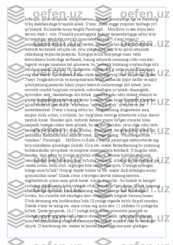 befarqlik, qoida tariqasida, kompensatsion, himoya xususiyatiga ega va shaxsning 
to'liq shakllanishiga to'sqinlik qiladi. O'smir, xuddi ongga yoqimsiz tajribaga yo'l 
qo'ymaydi. Bu holatda hissiy tanglik Psixologik ... MoeSlovo.ru dan keyin ham 
davom etadi 1 -bob. O'smirlik psixologiyasi faoliyat samaradorligiga salbiy ta'sir 
ko'rsatadigan voqelikka noto'g'ri munosabat natijasi. 1 o'smir bolani 
psixodiagnostik tadqiqoti shuni ko'rsatdiki, umumiy ta'lim sinflarida bolalarda 
tashvish kuchayadi ortiqcha ish, ya'ni yukga uzoq vaqt ta'sir qilish natijasida 
ishlashning vaqtincha pasayishi. Energiya ta'lim faoliyatiga emas, balki 
tashvishlarni bostirishga sarflanadi, buning natijasida insonning ichki resurslari 
tugaydi va agar muammo hal qilinmasa, bu "nevrotik holatning rivojlanishiga olib 
kelishi mumkin.  ОЦЕНИТЕ  Shifokorlar shokda! Bo`g`imlar va bel 4 kundayoq 
sog`ayib ketadi!  Сустафлекс  8 kun ichida qorindagi yog‘larni yo‘qoting!  Дрим  
Тонус  Tenglashtiruvchi va kompensatsion ta'lim sinflarida (aqliy zaiflik va aqliy 
qobiliyatining pasayishi bilan) yuqori tashvish izolyatsiyaga olib keladi, ya'ni 
nevrotik voqelik tuyg'usini yo'qotadi, individualligini yo'qotadi, shuningdek, 
tajovuzkor xatti -harakatlarga olib keladi. jismoniy yoki ruhiy shikast etkazish va 
g'azab, dushmanlik va nafratning hissiy holatlari bilan birga. Xavotirli o'smir hal 
qilishi kerak bo'lgan vazifa - o'zi uchun "xavfsizlik oroli" ni topish va uni 
mustahkamlash. O'smir o'zining salbiy his -tuyg'ularining chegaralarini aniq 
aniqlay olishi uchun, u so'zlashi, his -tuyg'ularni tasvirga aylantirishi uchun sharoit 
yaratish kerak. Shunday qilib, tashvish darajasi yuqori bo'lgan o'smirlar bilan 
maqsadli tuzatish ishlari talab qilinadi, bu esa aks ettirishni, ya'ni ichki ruhiy xatti-
harakatlar va holatlarni o'z-o'zini bilishni, shuningdek, barqaror ijobiy o'zini o'zi 
qadrlashni shakllantirishni nazarda tutadi. Ilovaga qarang: "Psixodiagnostika 
texnikasi". Psixologik ... MySlovo.ru Balki o'smirlik psixologik adabiyotlarda eng 
ko'p muhokama qilinadigan yoshdir. Ko'p ota -onalar farzandlarining bu yoshining 
boshlanishidan qo'rqishadi va muqarrar muammolarni kutishadi. O'zingizni eslab, 
kamdan -kam odam bu yoshga qaytishni xohlaydi, hamma bolalikni sog'inadi, 
lekin kamdan -kam hollarda o'smir bo'lishni xohlaydi. Albatta, bu davr nafaqat ota 
-onalar uchun, balki o'sib -ulg'aygan bola uchun ham qiyin. O'smirga aylangan 
bolaga nima bo'ladi? Hozirgi vaqtda bolalar va ota -onalar duch keladigan asosiy 
qiyinchiliklar nima? Oilada o'smir o'sayotgan davrda oilaning hayotini 
engillashtirish uchun nima qilish kerak. Aslida, o'smirlik - bu bolalik va balog'at 
yoshidagi ikkita asosiy holat o'rtasida o'tish davrida bo'lgan shaxs. U endi bolaning
afzalliklariga ega emas, lekin kattalarning imkoniyatlariga hali erishmagan. 
Avvalo, biz o'smirlik deb ataydigan davr chegaralarini belgilab bermoqchiman. 
O'tish davrining erta boshlanishini bola 10 yoshga etganda ko'rib chiqish mumkin. 
Odatda o'smir va uning ota -onasi uchun eng qiyin davr 12 yoshdan 14 yoshgacha 
bo'ladi. Qoida tariqasida, 16-17 yoshga kelib, hissiy intensivlik pasayadi va 
oiladagi vaziyat uyg'unlashadi. Ammo shunday bo'ladiki, individual bolaning 
hissiy rivojlanishining o'ziga xos xususiyatlari tufayli ramka u yoki bu tomonga 
siljiydi. O'smirlarning ota -onalari ko'pincha psixologga murojaat qiladigan  