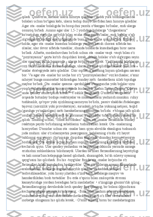 qiladi. Qolaversa, kattalar ularni himoya qiladilar - xuddi yura boshlaganlarida 
bolalari uchun bo'lgani kabi, ularni tashqi dunyo xavfidan ham himoya qiladilar. 
Agar ota -onalar bolaligida bu bosqichni yaxshi o'tkazgan bo'lsalar, endi ularga 
osonroq bo'ladi. Ammo agar ular 1,5-2 yoshdagi bolalarga "chegaralarni" 
ko'rsatishga etarlicha qat'iylik bilan erisha olmagan bo'lsalar, endi bolalar o'sib 
ulg'aygan va kuchga ega bo'lganlarida buni qilish ancha qiyin bo'ladi. Bunday 
holda, agar ota -onalar kurashni bolalarga yordam berish chorasi sifatida tan 
olsalar, ular devor sifatida turadilar, shunda bolalarda kurashadigan biror narsa 
bo'ladi. Albatta, moslashuvchan bo'lish uchun ota -onalar vaqti -vaqti bilan o'z 
"pozitsiyasini" qayta ko'rib chiqishlari kerak, chunki bolalar o'sib ulg'aygan sayin 
ular mustaqil bo'lib bormoqda - ularga ko'proq joy kerak. Yoshlarning talablariga 
rozi bo'lib, bolalarni xursand qilishga, ularni xursand qilishga harakat qilib, ota -
onalar strategiyada xato qiladilar. Oxir oqibat, o'smirning hujum qiladigan narsasi 
bor. Va agar ota -onalar bir necha bor o'z "pozitsiyalaridan" voz kechsalar, o'smir 
nihoyat bunga munosabat bildiradigan bunday xatti -harakatlarni izlab topishga 
majbur bo'ladi. Ota -onalar qarama -qarshilikka o'tmaguncha yoki bolalar uyni 
yoqib yubormaguncha, mojaro yanada kuchayadi. Robin Sinner Dogon "Oila va 
unda qanday omon qolish kerak?" Yoshlik dangasalik O'smirlik dangasalik 
orqasida butunlay boshqa reaktsiyalar va muammolarni yashirish mumkin: ruhiy 
tushkunlik, qo'rquv yoki ojizlikning namoyon bo'lishi, passiv shaklda ifodalangan 
tajovuz (norozilik yoki provokatsiya), surunkali ortiqcha yukning natijasi, taqlid 
(guruhga yo'naltirilgan) xatti-harakatlarning namoyon bo'lishi. e'tiborni jalb qilish 
usullari, yuqori energiya sarfi va gormonal o'zgarishlar tufayli o'zini yomon his 
qilish. Shuning uchun, "chora ko'rishdan" oldin, ota -onalar farzandida bunday 
reaktsiya paydo bo'lishining sabablarini tushunishlari kerak. Ota -onalarning 
hissiyotlari O'smirlar uchun ota -onalar ham qiyin ahvolda ekanligini tushunish 
juda muhim: ular o'z ahamiyatini pasayganini, bolalarning o'sishi o'z hayot 
tsiklining eng yuqori cho'qqisiga chiqishni anglatadi, shundan keyin retsessiya 
boshlanadi. Ota -onalar uchun bu ham inqiroz, bolalarning ajralishini boshdan 
kechirish qiyin. Ular qanday yashashni va hayotining ikkinchi yarmida nimaga 
erishishni xohlashlarini bilishmaydi. Ulardan ba'zilari farzandlarining hayotiyligi 
va hali noma'lum kelajagiga hasad qilishadi, shuningdek, bo'sh oilaviy uyaning 
qayg'usini his qilishadi. Bu his -tuyg'ular fonida ota -onalar ko'pincha o'z 
farzandlari bilan kurashishni boshlaydilar. Ular o'z ishlariga noaniq daqiqalarda 
aralashadilar, bolalarga ozgina homiylik qiladilar va haddan tashqari 
tashvishlanadilar, yoki hissiy jihatdan o'zini tutib, bolalarga maqtov va 
hamdardlikdan bosh tortadilar. Bu erda o'spirin bilan muloqotda stressni 
kamaytirishga yordam beradigan ba'zi maslahatlar: • o'zingizga g'amxo'rlik qiling -
farzandlaringizni davolashda hech qanday farq qilmang, bir bolani ikkinchisini 
kechirmaydigan narsaga ko'ndirmang; · Bola bilan muhim oilaviy masalalarni 
muhokama qiling, uni ishtirokidan chetlashtirmang, u o'z fikri va masalalari 
inobatga olinganini his qilishi kerak; · O'smir sizning biron bir maslahatingizni  