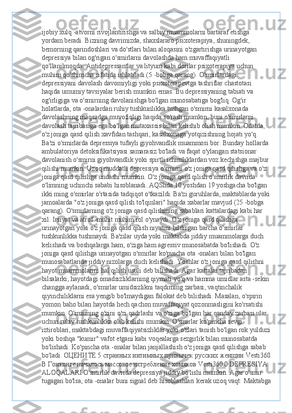 ijobiy xulq -atvorni rivojlantirishga va salbiy muammolarni bartaraf etishga 
yordam beradi. Bizning davrimizda, shaxslararo psixoterapiya, shuningdek, 
bemorning qarindoshlari va do'stlari bilan aloqasini o'zgartirishga urinayotgan 
depressiya bilan og'rigan o'smirlarni davolashda ham muvaffaqiyatli 
qo'llanilmoqda. Antidepressantlar va lityum kabi dorilar psixoterapiya uchun 
muhim qo'shimcha sifatida ishlatiladi (5 -bobga qarang). O'smirlardagi 
depressiyani davolash davomiyligi yoki psixoterapevtga tashriflar chastotasi 
haqida umumiy tavsiyalar berish mumkin emas. Bu depressiyaning tabiati va 
og'irligiga va o'smirning davolanishga bo'lgan munosabatiga bog'liq. Og'ir 
holatlarda, ota -onalardan ruhiy tushkunlikka tushgan o'smirni kasalxonada 
davolashning maqsadga muvofiqligi haqida so'rash mumkin, buni o'smirlarni 
davolash tajribasiga ega bo'lgan mutaxassis bilan kelishib olish mumkin. Odatda, 
o'z joniga qasd qilish xavfidan tashqari, kasalxonaga yotqizishning hojati yo'q. 
Ba'zi o'smirlarda depressiya tufayli giyohvandlik muammosi bor. Bunday hollarda 
ambulatoriya detoksifikatsiyasi samarasiz bo'ladi va faqat o'ylangan statsionar 
davolanish o'smirni giyohvandlik yoki spirtli ichimliklardan voz kechishga majbur 
qilishi mumkin. Uzoq muddatli depressiya o'smirni o'z joniga qasd qilishga va o'z 
joniga qasd qilishga undashi mumkin. O'z joniga qasd qilish o'smirlik davrida 
o'limning uchinchi sababi hisoblanadi. AQShda 10 yoshdan 19 yoshgacha bo'lgan 
ikki ming o'smirlar o'rtasida tadqiqot o'tkazildi. Ba'zi guruhlarda, maktablarda yoki
jamoalarda "o'z joniga qasd qilish to'lqinlari" haqida xabarlar mavjud (25 -bobga 
qarang). O'smirlarning o'z joniga qasd qilishining sabablari kattalardagi kabi har 
xil. Irsiyat va atrof -muhit muhim rol o'ynaydi. O'z joniga qasd qilishga 
urinayotgan yoki o'z joniga qasd qilish niyatini bildirgan barcha o'smirlar 
tushkunlikka tushmaydi. Ba'zilar uyda yoki maktabda jiddiy muammolarga duch 
kelishadi va boshqalarga ham, o'ziga ham agressiv munosabatda bo'lishadi. O'z 
joniga qasd qilishga urinayotgan o'smirlar ko'pincha ota -onalari bilan bo'lgan 
munosabatlarida jiddiy nizolarga duch kelishadi. Yoshlar o'z joniga qasd qilishni 
hayot muammolarini hal qilish usuli deb bilishadi. Agar kattalar tajribadan 
bilsalarki, hayotdagi omadsizliklarning qiymati yo'q va hamma umidlar asta -sekin 
changga aylanadi, o'smirlar umidsizlikni taqdirning zarbasi, vaqtinchalik 
qiyinchiliklarni esa yengib bo'lmaydigan falokat deb bilishadi. Masalan, o'spirin 
yomon baho bilan hayotda hech qachon muvaffaqiyat qozonmasligini ko'rsatishi 
mumkin. O'smirning o'zini o'zi qadrlashi va o'ziga bo'lgan har qanday zarbasi ular 
uchun ruhiy tushkunlikka olib kelishi mumkin. O'smirlar ko'pincha sevgi 
iztiroblari, maktabdagi muvaffaqiyatsizliklar yoki o'zlari tanish bo'lgan rok yulduzi
yoki boshqa "kumir" vafot etgani kabi voqealarga sezgirlik bilan munosabatda 
bo'lishadi. Ko'pincha ota -onalar bilan janjallashish o'z joniga qasd qilishga sabab 
bo'ladi.  ОЦЕНИТЕ  5  странных   интимных   привычек   русских   женщин  Vesti360
В   Гонконге   началось   массовое   истребление   хомяков  Vesti360 0 DEPRESIYA 
ALOQALARI O'smirlik davrida depressiya jiddiy bo'lishi mumkin. Agar o'smir 
tugagan bo'lsa, ota -onalar buni signal deb hisoblashlari kerak uzoq vaqt: Maktabga 