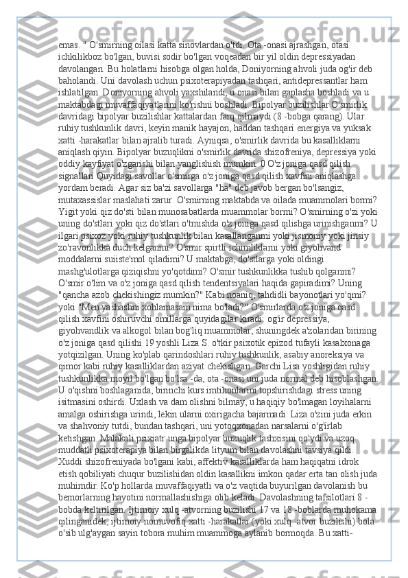 emas. " O'smirning oilasi katta sinovlardan o'tdi. Ota -onasi ajrashgan, otasi 
ichkilikboz bo'lgan, buvisi sodir bo'lgan voqeadan bir yil oldin depressiyadan 
davolangan. Bu holatlarni hisobga olgan holda, Doniyorning ahvoli juda og'ir deb 
baholandi. Uni davolash uchun psixoterapiyadan tashqari, antidepressantlar ham 
ishlatilgan. Doniyorning ahvoli yaxshilandi, u onasi bilan gaplasha boshladi va u 
maktabdagi muvaffaqiyatlarini ko'rishni boshladi. Bipolyar buzilishlar O'smirlik 
davridagi bipolyar buzilishlar kattalardan farq qilmaydi (8 -bobga qarang). Ular 
ruhiy tushkunlik davri, keyin manik hayajon, haddan tashqari energiya va yuksak 
xatti -harakatlar bilan ajralib turadi. Ayniqsa, o'smirlik davrida bu kasalliklarni 
aniqlash qiyin. Bipolyar buzuqlikni o'smirlik davrida shizofreniya, depressiya yoki 
oddiy kayfiyat o'zgarishi bilan yanglishish mumkin. 0 O'z joniga qasd qilish 
signallari Quyidagi savollar o'smirga o'z joniga qasd qilish xavfini aniqlashga 
yordam beradi. Agar siz ba'zi savollarga "ha" deb javob bergan bo'lsangiz, 
mutaxassislar maslahati zarur. O'smirning maktabda va oilada muammolari bormi?
Yigit yoki qiz do'sti bilan munosabatlarda muammolar bormi? O'smirning o'zi yoki
uning do'stlari yoki qiz do'stlari o'tmishda o'z joniga qasd qilishga urinishganmi? U
ilgari psixoz yoki ruhiy tushkunlik bilan kasallanganmi yoki jismoniy yoki jinsiy 
zo'ravonlikka duch kelganmi? O'smir spirtli ichimliklarni yoki giyohvand 
moddalarni suiiste'mol qiladimi? U maktabga, do'stlarga yoki oldingi 
mashg'ulotlarga qiziqishni yo'qotdimi? O'smir tushkunlikka tushib qolganmi? 
O'smir o'lim va o'z joniga qasd qilish tendentsiyalari haqida gapiradimi? Uning 
"qancha azob chekishingiz mumkin?" Kabi noaniq, tahdidli bayonotlari yo'qmi? 
yoki "Men yashashni xohlamasam nima bo'ladi?" O'smirlarda o'z joniga qasd 
qilish xavfini oshiruvchi omillarga quyidagilar kiradi: og'ir depressiya, 
giyohvandlik va alkogol bilan bog'liq muammolar, shuningdek a'zolaridan birining
o'z joniga qasd qilishi 19 yoshli Liza S. o'tkir psixotik epizod tufayli kasalxonaga 
yotqizilgan. Uning ko'plab qarindoshlari ruhiy tushkunlik, asabiy anoreksiya va 
qimor kabi ruhiy kasalliklardan aziyat chekishgan. Garchi Lisa yoshligidan ruhiy 
tushkunlikka moyil bo'lgan bo'lsa -da, ota -onasi uni juda normal deb hisoblashgan.
U o'qishni boshlaganida, birinchi kurs imtihonlarini topshirishdagi stress uning 
isitmasini oshirdi. Uxlash va dam olishni bilmay, u haqiqiy bo'lmagan loyihalarni 
amalga oshirishga urindi, lekin ularni oxirigacha bajarmadi. Liza o'zini juda erkin 
va shahvoniy tutdi, bundan tashqari, uni yotoqxonadan narsalarni o'g'irlab 
ketishgan. Malakali psixiatr unga bipolyar buzuqlik tashxisini qo'ydi va uzoq 
muddatli psixoterapiya bilan birgalikda lityum bilan davolashni tavsiya qildi. 
Xuddi shizofreniyada bo'lgani kabi, affektiv kasalliklarda ham haqiqatni idrok 
etish qobiliyati chuqur buzilishidan oldin kasallikni imkon qadar erta tan olish juda
muhimdir. Ko'p hollarda muvaffaqiyatli va o'z vaqtida buyurilgan davolanish bu 
bemorlarning hayotini normallashishiga olib keladi. Davolashning tafsilotlari 8 -
bobda keltirilgan. Ijtimoiy xulq -atvorning buzilishi 17 va 18 -boblarda muhokama 
qilinganidek, ijtimoiy nomuvofiq xatti -harakatlar (yoki xulq -atvor buzilishi) bola 
o'sib ulg'aygan sayin tobora muhim muammoga aylanib bormoqda. Bu xatti- 