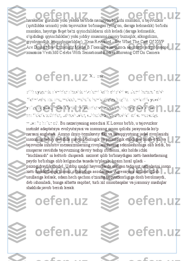 harakatlar guruhda yoki yakka tartibda namoyon bo'lishi mumkin, u tajovuzkor 
(qotillikka urinish) yoki tajovuzkor bo'lmagan (yolg'on, darsga kelmaslik) bo'lishi 
mumkin, hayotga faqat ba'zi qiyinchiliklarni olib keladi (darsga kelmaslik, 
o'qishdagi qiyinchiliklar) yoki jiddiy muammo (jinsiy buzuqlik, alkogolizm, 
giyohvandlik, huquqbuzarliklar). Xena Revisited - See What The Cast Of XWP 
Are Doing Now! Limelight Media  В   Гонконге   началось   массовое   истребление  
хомяков  Vesti360 Celebs With Sensational Bodies Showing Off On Camera 
                                                   
                                                    Xulosa 
qilib aytganda o'smirlar o'rtasida nizolarni kelib chiqishi va ularni bartaraf etish 
fikrimizcha ota-ona, maktab, mahalla hamkorligiga bog'liq. Hamkorlik yaxshi 
yo'lga qo'yilsa, mahallalarda inspektorlar va maktab rahbariyati tomonidan 
profilaktik tadbirlar, uchrashuvlar, suhbatlar ko'proq tashkil etilsa maqsadga 
muvofiq bo'lar edi.  Bu nazariyaning asoschisi K.Lorens bo'lib, u tajovuzkor 
instinkt adaptatsiya evolyutsiyasi va insonning omon qolishi jarayonida ko'p 
narsani anglatadi. Ammo ilmiy-texnikaviy fikr va taraqqiyotning jadal rivojlanishi 
insonning tabiiy ravishda mavjud biologik va psixologik etukligini bosib o'tdi va 
tajovuzda inhibitiv mexanizmlarning rivojlanishining sekinlashishiga olib keldi, bu
muqarrar ravishda tajovuzning davriy tashqi ifodasini, aks holda ichki 
"kuchlanish" ni keltirib chiqaradi. nazorat qilib bo'lmaydigan xatti-harakatlarning 
paydo bo'lishiga olib kelguncha tanada to'planib, bosim hosil qiladi - 
psixogidravlik model. Ushbu model hayvonlarda olingan tadqiqot natijalarini inson
xatti-harakatlariga asossiz o'tkazishga asoslangan. Agressiyani nazorat qilish 
usullariga kelsak, odam hech qachon o'zining tajovuzkorligiga dosh berolmaydi, 
deb ishoniladi, bunga albatta raqobat, turli xil musobaqalar va jismoniy mashqlar 
shaklida javob berish kerak. 