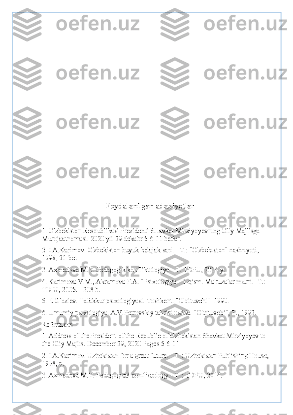                                 
                                    
 
                                      
Foydalanilgan adabiyotlar
1. O'zbekiston Respublikasi Prezidenti SHavkat Mirziyoyevning Oliy Majlisga 
Murojaatnomasi. 2020 yil 29 dekabr 5-6-11 betlar.
2. I.A.Karimov. O'zbekiston buyuk kelajak sari. - T.: "O'zbekiston" nashriyoti, 
1998, 21-bet.
3. Axmedova M.T. Pedagogik konfliktologiya.- T.:TDPU, 2014 y.
4. Karimova V.M., Akramova F.A. "Psixologiya". 1-qism. Ma'ruzalar matni. -T.: 
TDIU, 2005. - 208 b.
5. E.G'oziev. Tafakkur psixologiyasi. Toshkent. "O'qituvchi". 1990.
6. Umumiy psixologiya. A.V.Petrovskiy tahriri ostida. "O'qituvchi", T., 1992.
References
1. Address of the President of the Republic of Uzbekistan Shavkat Mirziyoyev to 
the Oliy Majlis. December 29, 2020 Pages 5-6-11.
2. I.A.Karimov. Uzbekistan for a great future. - T .: Uzbekistan Publishing House, 
1998, p.
3. Axmedova M.T. Pedagogical conflictology.- T .: TDPU, 2014. 