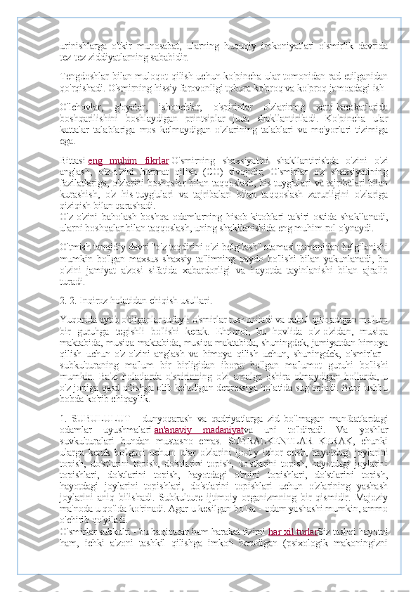 urinishlarga   o'tkir   munosabat,   ularning   huquqiy   imkoniyatlari   o'smirlik   davrida
tez-tez ziddiyatlarning sababidir.
Tengdoshlar bilan muloqot qilish uchun ko'pincha ular tomonidan rad etilganidan
qo'rqishadi. O'smirning hissiy farovonligi tobora ko'proq va ko'proq jamoadagi ish 
O'lchovlar,   g'oyalar,   ishonchlar,   o'spirinlar   o'zlarining   xatti-harakatlarida
boshqarilishini   boshlaydigan   printsiplar   juda   shakllantiriladi.   Ko'pincha   ular
kattalar   talablariga   mos   kelmaydigan   o'zlarining   talablari   va   me'yorlari   tizimiga
ega.
Bittasi   eng   muhim   fikrlar   O'smirning   shaxsiyatini   shakllantirishda   o'zini   o'zi
anglash,   o'z-o'zini   hurmat   qilish   (CO)   rivojidir;   O'smirlar   o'z   shaxsiyatining
fazilatlariga, o'zlarini boshqalar bilan taqqoslash, his-tuyg'ulari va tajribalari bilan
kurashish,   o'z   his-tuyg'ulari   va   tajribalari   bilan   taqqoslash   zarurligini   o'zlariga
qiziqish bilan qarashadi.
O'z-o'zini   baholash   boshqa   odamlarning   hisob-kitoblari   ta'siri   ostida   shakllanadi,
ularni boshqalar bilan taqqoslash, uning shakllanishida eng muhim rol o'ynaydi.
O'tmish tanqidiy davri "o'z taqdirini o'zi belgilash" atamasi tomonidan belgilanishi
mumkin   bo'lgan   maxsus   shaxsiy   ta'limning   paydo   bo'lishi   bilan   yakunlanadi,   bu
o'zini   jamiyat   a'zosi   sifatida   xabardorligi   va   hayotda   tayinlanishi   bilan   ajralib
turadi.
2. 2. Inqiroz holatidan chiqish usullari.
Yuqorida aytib o'tilganlar tufayli o'smirlar tushuniladi va qabul qilinadigan ma'lum
bir   guruhga   tegishli   bo'lishi   kerak.   Ehtimol,   bu   hovlida   o'z-o'zidan,   musiqa
maktabida, musiqa maktabida, musiqa maktabida, shuningdek, jamiyatdan himoya
qilish   uchun   o'z-o'zini   anglash   va   himoya   qilish   uchun,   shuningdek,   o'smirlar   -
subkulturaning   ma'lum   bir   birligidan   iborat   bo'lgan   ma'lumot   guruhi   bo'lishi
mumkin.   Ba'zi   holatlarda   o'spirinning   o'zi   amalga   oshira   olmaydigan   hollarda,   u
o'z joniga qasd qilishga olib keladigan depressiya holatida sug'oriladi. Buni ushbu
bobda ko'rib chiqaylik. 
1.   SUBULULUT   -   dunyoqarash   va   qadriyatlarga   zid   bo'lmagan   manfaatlardagi
odamlar   uyushmalari   an'anaviy   madaniyat va   uni   to'ldiradi.   Va   yoshlar
suvkulturalari   bundan   mustasno   emas.   SUBRALKENTLAR   KERAK,   chunki
ularga   kerak   bo'lgani   uchun:   ular   o'zlarini   ijodiy   izhor   etish,   hayotdagi   joylarini
topish,   do'stlarini   topish,   do'stlarini   topish,   do'stlarini   topish,   hayotdagi   joylarini
topishlari,   do'stlarini   topish,   hayotdagi   o'rnini   topishlari,   do'stlarini   topish,
hayotdagi   joylarini   topishlari,   do'stlarini   topishlari   uchun   o'zlarining   yashash
joylarini   aniq   bilishadi.   Subkulture   ijtimoiy   organizmning   bir   qismidir.   Majoziy
ma'noda u qo'lda ko'rinadi. Agar u kesilgan bo'lsa - odam yashashi mumkin, ammo
o'chirib qo'yiladi.
O'smirlar subkulti - bu haqiqatan ham harakat tizimi   har xil turlar Siz tashqi hayotni
ham,   ichki   a'zoni   tashkil   qilishga   imkon   beradigan   (psixologik   makoningizni 