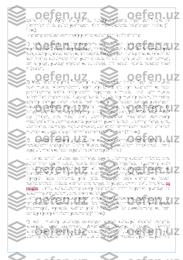 tashkil   qiling).   Aynan   shu   yoshida,   bunday   bir   nechta   o'rganilgan   hodisa   o'z
o'spirinlari   tilida   gullab-yashnagan.   Ko'p   mamlakatlarda   belgilangan   hodisa   (1-
ilova).
Eng keng tarqalgan zamonaviy yoshlar saqlanishini ko'rib chiqing:
1)   Pank  -   bu   punk  -   tog   'jinsiga   qarama-qarshi   bo'lgan.   Pank   tomonidan   berilgan
vayronagarchilikning pasaymaganligi, hippalar ideallari supurildi. Pank madaniyati
raqs, adabiyot, vizual san'at va kinoteatrda aks ettirilgan. Punk gotika va psixobileti
kabi   boshqa   subulmalar   bilan   yaqin   aloqada   bo'ladi.   Punk   uslubi   -   soch   turmagi,
teri   ko'ylagi,   yuzdagi   sirg'alar   va   quloqlarga   olib   keladi.   Ba'zida   paketlar   roker
pidjaklari, 
2)   Metallistlar   eng   yirik   "norasmiy"   subkulturalaridan   biridir.   Ilgari   og'ir   musiqa
ba'zi   musiqa   ixlosmandlarini,   keyin   ziyofatning   elit   o'yin-kulgilarini   va   hatto
gopniklarning   kichik   ishtiyoqlarini   hayajonga   solmoqda.   Endi   og'ir   musiqa
ko'pchilikni tinglamoqda. Bugungi kunda bu juda boy musiqiy qatlam, bir nechta
tarkibiy   qismlar   o'zlari   orasida   hech   narsa   yo'q,   "haddan   tashqari   yuklangan"
tovushdan   tashqari.   Bugun   "jiddiylik"   moda,   teng,   jadal   oqim,   u   ilgari   sodir
bo'lganidek, hech qanday g'alayon yo'q. Og'ir metall tosh, yuqori tezlikdagi metall
tog   'jinslari,   qora   metall   tosh,   ularning   barchasi   metallerlar.   Zamonaviy
metallarelkorlik ularning zavqida yashashni yaxshi ko'radi. Ularning fikriga ko'ra,
ular boshqa odamlarga majbur emaslar, ular spirtli ichimliklarni iste'mol qilishlari
mumkin va u erda alkogol ichimliklar ichishlari mumkin (3-ilova).
3)   Harakatlar   ommaviy   ongi,   multiv   va   baxtsizlikning   noroziligi   sifatida   o'z
harakatlarini   anglaydilar.   Gothic   Musiqa   turli   xil   uslublarni   birlashtiradi.   Trend
qayg'uli, mistik va hatto qayg'uli naqshlar paydo bo'ladi.
U   o'z   va   taniqli   uslubga   ega   bo'lishga   tayyor.   Ularning   suratlari   infartlar,   qora
gullar   bilan   ajralib   turadi,   ba'zida   erotikizm   bilan   birgalikda.   Bu   pirsing   sodir
bo'ladi.   Kumush   bezaklari   va   turli   xil   ramzlar   -   Anki,   xochlar,   Pentagram   va
boshqalar.  Kumush   -  Oyning  rangi.  Soch  turlari,  shuningdek,   tasvirda  muhim   rol
o'ynaydi:   katta   to'plamda   yoki   jelda   to'plangan   tekis   sochlar   va   ba'zan
rag'batlantiradi.   Odatda   sochlar   qora   rangga   bo'yalgan,   ammo   qizil,   binafsha,   oq
ranglar .   Ushbu   subkulturaning   asosiy   belgilaridan   birini   bo'yanish:   yuzidagi   oq
kukunning zich qatlami, qora qovoq va lablar.
Ushbu   subkulturaning   xususiyatlari   zo'ravonliksiz,   passiv   va   bag'rikenglikni   o'z
ichiga   oladi.   Pankov   va   Hippiedan   farqli   o'laroq,   kolonnalar   ijtimoiy   faoliyatga
chaqirmaydi,   siyosatda   kuchlar   yoki   bloklarni   qo'llab-quvvatlamang   va   hech
qanday siyosiy shiorlarni yaratmang (4-ilova).
4)   Rap   -   musiqiy   uslublarga   asoslangan   ko'plab   subkulyal   shakllar   oralig'ida
Rossiyada   keng   assortiment.   Amerikaning   Negriya   bloklarida   o'smirlar
ko'chasidagi o'spirinlar hayotidagi harakatlarini "o'qish", ularning harakati "o'qish",
ularning harakatlari "o'qish". Ushbu uslub o'z-o'zidan maqsadli, yaqinda, yaqinroq 