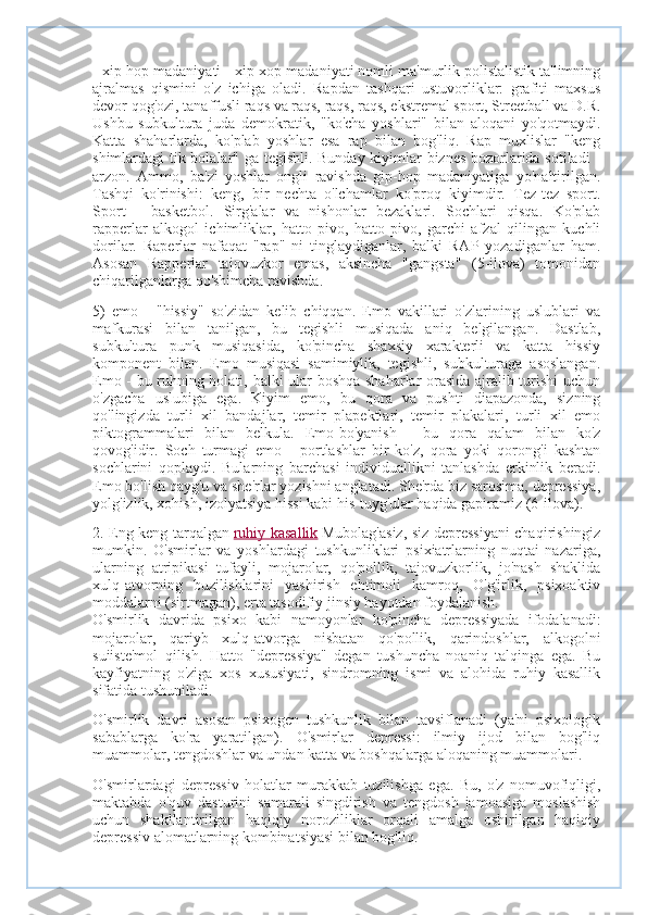 - xip-hop madaniyati - xip-xop madaniyati nomli ma'murlik polistalistik ta'limning
ajralmas   qismini   o'z   ichiga   oladi.   Rapdan   tashqari   ustuvorliklar:   grafiti   maxsus
devor qog'ozi, tanaffusli raqs va raqs, raqs, raqs, ekstremal sport, Streetball va D.R.
Ushbu   subkultura   juda   demokratik,   "ko'cha   yoshlari"   bilan   aloqani   yo'qotmaydi.
Katta   shaharlarda,   ko'plab   yoshlar   esa   rap   bilan   bog'liq.   Rap   muxlislar   "keng
shimlardagi tik bolalar" ga tegishli. Bunday kiyimlar biznes bozorlarida sotiladi -
arzon.   Ammo,   ba'zi   yoshlar   ongli   ravishda   gip-hop   madaniyatiga   yo'naltirilgan.
Tashqi   ko'rinishi:   keng,   bir   nechta   o'lchamlar   ko'proq   kiyimdir.   Tez-tez   sport.
Sport   -   basketbol.   Sirg'alar   va   nishonlar   bezaklari.   Sochlari   qisqa.   Ko'plab
rapperlar   alkogol   ichimliklar,   hatto   pivo,   hatto   pivo,   garchi   afzal   qilingan   kuchli
dorilar.   Raperlar   nafaqat   "rap"   ni   tinglaydiganlar,   balki   RAP   yozadiganlar   ham.
Asosan   Rapperlar   tajovuzkor   emas,   aksincha   "gangsta"   (5-ilova)   tomonidan
chiqarilganlarga qo'shimcha ravishda.
5)   emo   -   "hissiy"   so'zidan   kelib   chiqqan.   Emo   vakillari   o'zlarining   uslublari   va
mafkurasi   bilan   tanilgan,   bu   tegishli   musiqada   aniq   belgilangan.   Dastlab,
subkultura   punk   musiqasida,   ko'pincha   shaxsiy   xarakterli   va   katta   hissiy
komponent   bilan.   Emo   musiqasi   samimiylik,   tegishli,   subkulturaga   asoslangan.
Emo - bu ruhning holati, balki ular boshqa shaharlar orasida ajralib turishi uchun
o'zgacha   uslubiga   ega.   Kiyim   emo,   bu   qora   va   pushti   diapazonda,   sizning
qo'lingizda   turli   xil   bandajlar,   temir   plapektlari,   temir   plakalari,   turli   xil   emo
piktogrammalari   bilan   belkula.   Emo-bo'yanish   -   bu   qora   qalam   bilan   ko'z
qovog'idir.   Soch   turmagi   emo   -   portlashlar   bir   ko'z,   qora   yoki   qorong'i   kashtan
sochlarini   qoplaydi.   Bularning   barchasi   individuallikni   tanlashda   erkinlik   beradi.
Emo bo'lish qayg'u va she'rlar yozishni anglatadi. She'rda biz sarosima, depressiya,
yolg'izlik, xohish, izolyatsiya hissi kabi his-tuyg'ular haqida gapiramiz (6-ilova).
2. Eng keng tarqalgan   ruhiy kasallik   Mubolag'asiz, siz depressiyani chaqirishingiz
mumkin.   O'smirlar   va   yoshlardagi   tushkunliklari   psixiatrlarning   nuqtai   nazariga,
ularning   atripikasi   tufayli,   mojarolar,   qo'pollik,   tajovuzkorlik,   jo'nash   shaklida
xulq-atvorning   buzilishlarini   yashirish   ehtimoli   kamroq,   O'g'irlik,   psixoaktiv
moddalarni (sirtmagan), erta tasodifiy jinsiy hayotdan foydalanish.
O'smirlik   davrida   psixo   kabi   namoyonlar   ko'pincha   depressiyada   ifodalanadi:
mojarolar,   qariyb   xulq-atvorga   nisbatan   qo'pollik,   qarindoshlar,   alkogolni
suiiste'mol   qilish.   Hatto   "depressiya"   degan   tushuncha   noaniq   talqinga   ega.   Bu
kayfiyatning   o'ziga   xos   xususiyati,   sindromning   ismi   va   alohida   ruhiy   kasallik
sifatida tushuniladi.
O'smirlik   davri   asosan   psixogen   tushkunlik   bilan   tavsiflanadi   (ya'ni   psixologik
sabablarga   ko'ra   yaratilgan).   O'smirlar   depressi:   ilmiy   ijod   bilan   bog'liq
muammolar, tengdoshlar va undan katta va boshqalarga aloqaning muammolari.
O'smirlardagi   depressiv   holatlar   murakkab   tuzilishga   ega.   Bu,   o'z   nomuvofiqligi,
maktabda   o'quv   dasturini   samarali   singdirish   va   tengdosh   jamoasiga   moslashish
uchun   shakllantirilgan   haqiqiy   noroziliklar   orqali   amalga   oshirilgan   haqiqiy
depressiv alomatlarning kombinatsiyasi bilan bog'liq. 