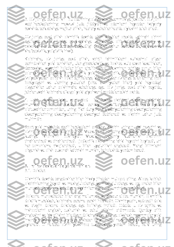 3. O'z joniga qasd qilish - bu odamning o'ziga xos muammosiga javoban. O'z jonli
xatti-harakatlarining   mavzusi   juda   jiddiydir   va   odamlarni   hayotdan   ixtiyoriy
ravishda tark etishga majbur qilish, haqiqiy sabablar haqida o'ylashni talab qiladi.
O'z   joniga   qasd   qilish   o'smirlik   davrida   o'lim   sabablari   orasida   uchinchi   o'rinni
egallaydi.   Bu   o'z   joniga   qasd   qilishga   urinishlarga   olib   keladigan   ijtimoiy   va
psixologik   muammolarning   mavjudligi   (bolalar   uchun   zo'ravonlik,   tajovuz   va
shafqatsizlik, yolg'izlik hissi).
Ko'pincha,   o'z   joniga   qasd   qilish,   spirtli   ichimliklarni   suiiste'mol   qilgan
qarindoshlari   yoki   tanishlari,   ular   giperaktivlik   va   boshqa   xulq-atvor   kasalliklari,
depressiya,   xavotirli   holatlar   bilan   ajralib   turadi.   Taxminan   tajriba,   qonun   bilan
to'qnashuv,   nopoklik,   homiladorlik   yoki   homiladorlik,   gipokondriya,   ijtimoiy
izolyatsiyadan qo'rqish o'tkir tajribalarga kiradi. Qizlar o'zlariga talablarning ortib
borayotgani   va   ularning   yutuqlari   (o'rta   qobiliyatlari   bilan)   yoki   hayotdagi
o'zgarishlar   uchun   qo'shimcha   sabablarga   ega.   O'z   joniga   qasd   qilish   paytida,
jabrlanuvchi ko'pincha alkogol yoki giyohvand moddalar ta'siri ostida.
4.   Ushbu   davrda   o'qish,   sport,   ijod   -   bu   davrda   o'spirinni   o'spirin   qoldirishi
mumkin.   Qoida   tariqasida,   har   qanday   muvaffaqiyatlar   ota-onalar   yoki
o'qituvchilar   tomonidan,   uning  fikri  dunyoning  aksariyatlarining  aksariyatlarining
aksariyatlarining   aksariyatlarining   aksariyati   qadrlanadi   va   o'spirin   uchun   juda
muhimdir.
Sport yoki maktabda etarli harakatlarni qo'llang, o'spirin uning nuqtai nazarini va
o'zini o'zi baholashni to'g'ri qurish. Maqsadlarni o'rnating va tushiga boradi, uning
kuchiga   ishonishni   boshlaydi.   Masalan,   jismoniy   kuchlanish   o'spirinni
tinchlantiradi va tinchlantiradi. Ijodkorlik o'spirinning ichki hayotini boyitadi, uni
har   tomonlama   rivojlantiradi,   u   bilan   uyg'unlikni   anglatadi.   Yangi   bilimlarni
o'rganish va olish quvonch keltirishi mumkin, baholashda yordam beradi.
3. Inqiroz davlatlarida yordamchilar.
3.1. Do'stlar.
O'smirlik davrida  tengdoshlar  bilan  hissiy  jihatdan  muloqot  qiling. Aloqa  ko'plab
o'spirinlarning   hayoti   va   mashg'ulotlariga   va   mashg'ulotlarga   va   ota-onalar   bilan
munosabatlarga mos keladigan o'spirinlarning butun umrini qamrab oladi.
Do'stona   munosabatlar   bilan   eng   ma'lumotli   va   chuqur   aloqa   mumkin.   O'smirlik
do'stlik murakkab, ko'pincha qarama-qarshi hodisadir. O'smir yaqin, sadoqatli do'st
va   qizg'in   do'stona   do'stlarga   ega   bo'lishga   intiladi.   Odatda   u   o'z   tajriba   va
inshootlarini   anglash,   tushunish   va   qabul   qilishni   qidirmoqda.   Qanday   qilib
tinglashni va his qilishni biladigan do'stingiz (va shunga o'xshash muammolar yoki
insoniy munosabatlar dunyosiga nisbatan bir xil nuqtai nazaringiz) psixoterapevtga
aylanadi.   U   nafaqat   o'zini   yaxshiroq   tushunishga   yordam   beradi,   balki   uning 