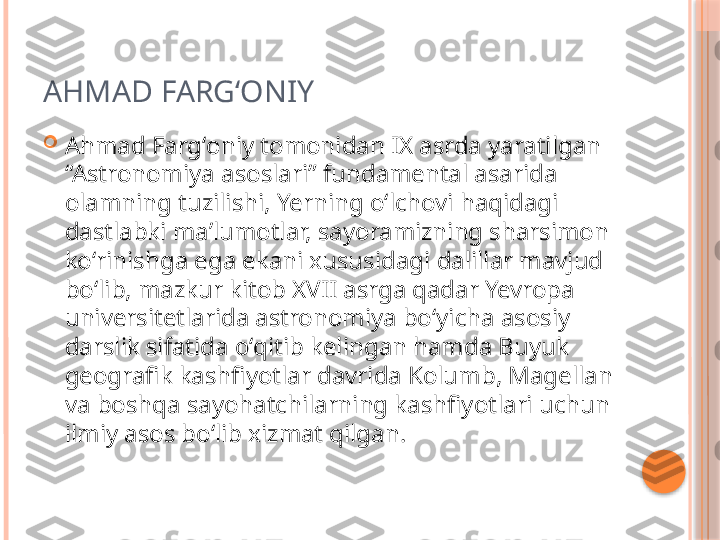 AHMAD FARGʻONIY

Ahmad Fargʻoniy tomonidan IX asrda yaratilgan 
“Astronomiya asoslari” fundamental asarida 
olamning tuzilishi, Yerning oʻlchovi haqidagi 
dastlabki maʼlumotlar, sayoramizning sharsimon 
koʻrinishga ega ekani xususidagi dalillar mavjud 
boʻlib, mazkur kitob XVII asrga qadar Yevropa 
universitetlarida astronomiya boʻyicha asosiy 
darslik sifatida oʻqitib kelingan hamda Buyuk 
geografik kashfiyotlar davrida Kolumb, Magellan 
va boshqa sayohatchilarning kashfiyotlari uchun 
ilmiy asos boʻlib xizmat qilgan.     