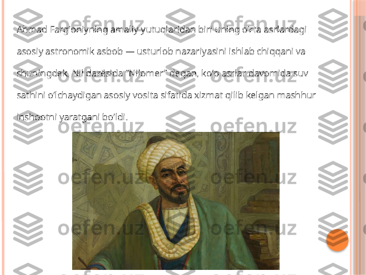 Ahmad Fargʻoniyning amaliy yutuqlaridan biri uning oʻrta asrlardagi 
asosiy astronomik asbob — usturlob nazariyasini ishlab chiqqani va 
shuningdek, Nil darësida “Nilomer” degan, koʻp asrlar davomida suv 
sathini oʻlchaydigan asosiy vosita sifatida xizmat qilib kelgan mashhur 
inshootni yaratgani boʻldi.     