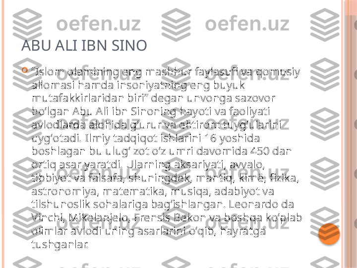 ABU ALI IBN SINO

“ Islom olamining eng mashhur faylasufi va qomusiy 
allomasi hamda insoniyatning eng buyuk 
mutafakkirlaridan biri” degan unvonga sazovor 
boʻlgan Abu Ali ibn Sinoning hayoti va faoliyati 
avlodlarda alohida gʻurur va ehtirom tuygʻularini 
uygʻotadi. Ilmiy tadqiqot ishlarini 16 yoshida 
boshlagan bu ulugʻ zot oʻz umri davomida 450 dan 
ortiq asar yaratdi. Ularning aksariyati, avvalo, 
tibbiyot va falsafa, shuningdek, mantiq, kimë, fizika, 
astronomiya, matematika, musiqa, adabiyot va 
tilshunoslik sohalariga bagʻishlangan. Leonardo da 
Vinchi, Mikelanjelo, Frensis Bekon va boshqa koʻplab 
olimlar avlodi uning asarlarini oʻqib, hayratga 
tushganlar.     