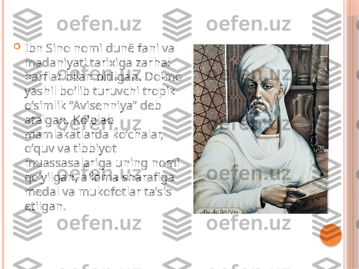 
Ibn Sino nomi dunë fani va 
madaniyati tarixiga zarhal 
harflar bilan bitilgan. Doimo 
yashil boʻlib turuvchi tropik 
oʻsimlik “Avisenniya” deb 
atalgan. Koʻplab 
mamlakatlarda koʻchalar, 
oʻquv va tibbiyot 
muassasalariga uning nomi 
qoʻyilgan, alloma sharafiga 
medal va mukofotlar taʼsis 
etilgan.     