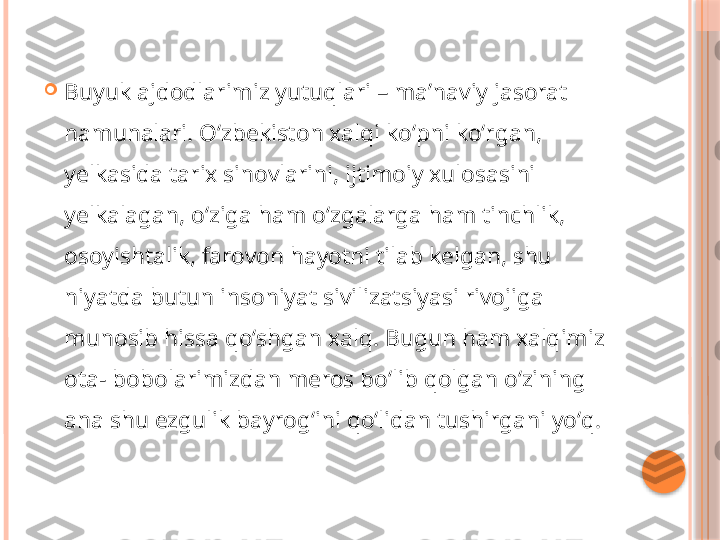 
Buyuk ajdodlarimiz yutuqlari – maʼnaviy jasorat 
namunalari. Oʻzbekiston xalqi koʻpni koʻrgan, 
yelkasida tarix sinovlarini, ijtimoiy xulosasini 
yelkalagan, oʻziga ham oʻzgalarga ham tinchlik, 
osoyishtalik, farovon hayotni tilab kelgan, shu 
niyatda butun insoniyat sivilizatsiyasi rivojiga 
munosib hissa qoʻshgan xalq. Bugun ham xalqimiz 
ota- bobolarimizdan meros boʻlib qolgan oʻzining 
ana shu ezgulik bayrogʻini qoʻlidan tushirgani yoʻq.     