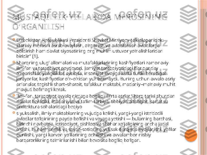 MUSTAQILLI K Y ILLARIDA MEROSI NI NG 
O'RGANILISH

Oʻzbekiston Respublikasi Prezidenti Shavkat Mirziyoev taʼkidlaganidek: 
«tarixiy merosni asrab-avaylash, oʻrganish va avlodlardan avlodlarga 
qoldirish ham davlat siyosatining eng muhim ustuvor yoʻnalishlaridan 
biridir” [1].

Sharqning ulugʻ allomalari va mutafakkirlarining kashfiyotlari zamonaviy 
ilm-fan va taraqqiyot poydevori. Jamiyat taraqqiyotidagi har qanday 
oʻzgarishlar, yangiliklar, ayniqsa, insoniyat rivojiga katta turtki beradigan 
jarayonlar, kashfiyotlar oʻz – oʻzidan yuz bermaydi .  Buning uchun avvalo asriy 
anʼanalar, tegishli shart – sharoit, tafakkur maktabi, madaniy – maʼnaviy muhit 
mavjud boʻlmogʻi kerak .

Ilm – fan, taraqqiyot avvalo nimaga bogʻliq? Oʻrta asrlar Sharq tarixi shundan 
dalolat beradiki, madaniyat va taʼlim-tarbiya, tibbiyot, adabiyot, sanʼat va 
arxitektura sohalaridagi beqiyo

s yuksalish, ilmiy maktablarning vujudga kelishi, yangi-yangi isteʼdodli 
avlodlar toʼlqinining paydo boʼlishi va voyaga yetishi — bularning barchasi, 
birinchi navbatda, iqtisodiyot, qishloq va shahar xoʼjaligining ancha jadal 
oʼsishi, hunarmandlik va savdo-sotiqning yuksak darajada rivojlanishi, yoʼllar 
qurilishi, yangi karvon yoʼllarining ochilishi va avvalambor nisbiy 
barqarorlikning taʼminlanishi bilan bevosita bogʼliq boʼlgan.     