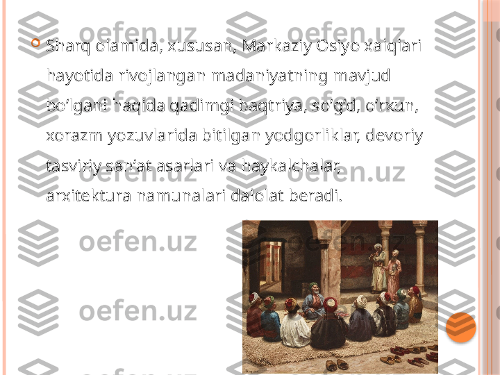 
Sharq olamida, xususan, Markaziy Osiyo xalqlari 
hayotida rivojlangan madaniyatning mavjud 
boʻlgani haqida qadimgi baqtriya, soʻgʻd, oʻrxun, 
xorazm yozuvlarida bitilgan yodgorliklar, devoriy 
tasviriy sanʼat asarlari va haykalchalar, 
arxitektura namunalari dalolat beradi.     