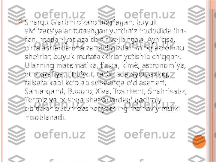 
Sharqu Gʻarbni oʻzaro bogʻlagan, buyuk 
sivilizatsiyalar tutashgan yurtimiz hududida ilm-
fan, madaniyat azaldan rivojlangan. Ayniqsa, 
oʻrta asrlarda ona zaminimizdan minglab olimu 
shoirlar, buyuk mutafakkirlar yetishib chiqqan. 
Ularning matematika, fizika, kimë, astronomiya, 
etnografiya, tibbiyot, tarix, adabiyot, axloq, 
falsafa kabi koʻplab sohalarga oid asarlari, 
Samarqand, Buxoro, Xiva, Toshkent, Shahrisabz, 
Termiz va boshqa shaharlardagi qadimiy 
obidalar butun bashariyatning maʼnaviy mulki 
hisoblanadi.     