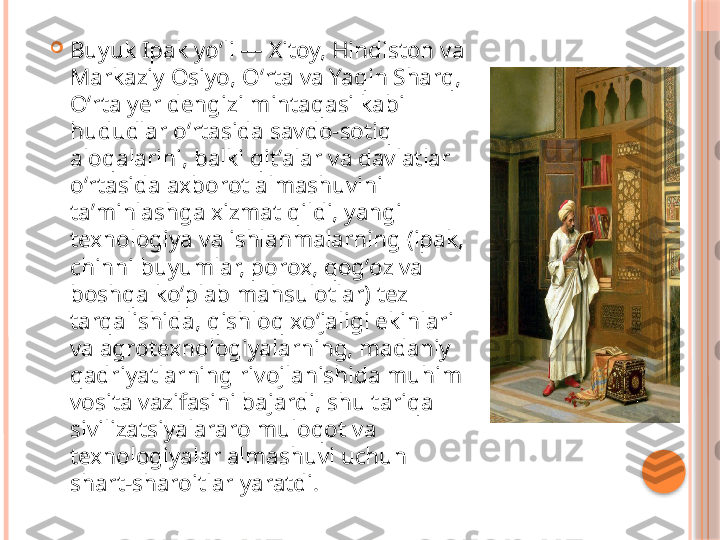 
Buyuk Ipak yoʻli — Xitoy, Hindiston va 
Markaziy Osiyo, Oʻrta va Yaqin Sharq, 
Oʻrta yer dengizi mintaqasi kabi 
hududlar oʻrtasida savdo-sotiq 
aloqalarini, balki qitʼalar va davlatlar 
oʻrtasida axborot almashuvini 
taʼminlashga xizmat qildi, yangi 
texnologiya va ishlanmalarning (ipak, 
chinni buyumlar, porox, qogʻoz va 
boshqa koʻplab mahsulotlar) tez 
tarqalishida, qishloq xoʻjaligi ekinlari 
va agrotexnologiyalarning, madaniy 
qadriyatlarning rivojlanishida muhim 
vosita vazifasini bajardi, shu tariqa 
sivilizatsiyalararo muloqot va 
texnologiyalar almashuvi uchun 
shart-sharoitlar yaratdi.     