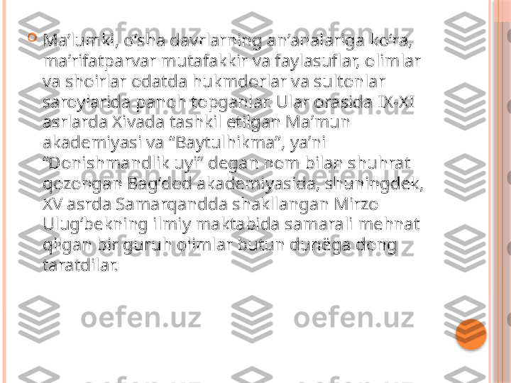 
Maʼlumki, oʻsha davrlarning anʼanalariga koʻra, 
maʼrifatparvar mutafakkir va faylasuflar, olimlar 
va shoirlar odatda hukmdorlar va sultonlar 
saroylarida panoh topganlar. Ular orasida IX-XI 
asrlarda Xivada tashkil etilgan Maʼmun 
akademiyasi va “Baytulhikma”, yaʼni 
“Donishmandlik uyi” degan nom bilan shuhrat 
qozongan Bagʻdod akademiyasida, shuningdek, 
XV asrda Samarqandda shakllangan Mirzo 
Ulugʻbekning ilmiy maktabida samarali mehnat 
qilgan bir guruh olimlar butun dunëga dong 
taratdilar.     