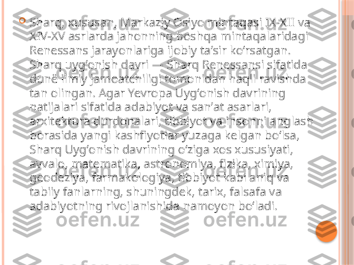 
Sharq, xususan, Markaziy Osiyo mintaqasi IX-XII va 
XIV-XV asrlarda jahonning boshqa mintaqalaridagi 
Renessans jarayonlariga ijobiy taʼsir koʻrsatgan. 
Sharq uygʻonish davri — Sharq Renessansi sifatida 
dunë ilmiy jamoatchiligi tomonidan haqli ravishda 
tan olingan. Agar Yevropa Uygʻonish davrining 
natijalari sifatida adabiyot va sanʼat asarlari, 
arxitektura durdonalari, tibbiyot va insonni anglash 
borasida yangi kashfiyotlar yuzaga kelgan boʻlsa, 
Sharq Uygʻonish davrining oʻziga xos xususiyati, 
avvalo, matematika, astronomiya, fizika, ximiya, 
geodeziya, farmakologiya, tibbiyot kabi aniq va 
tabiiy fanlarning, shuningdek, tarix, falsafa va 
adabiyotning rivojlanishida namoyon boʻladi.     