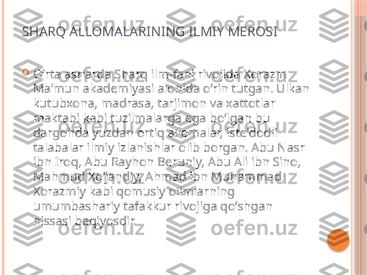 SHARQ ALLOMALARINING ILMIY MEROSI

Oʻrta asrlarda Sharq ilm-fani rivojida Xorazm 
Maʼmun akademiyasi alohida oʻrin tutgan. Ulkan 
kutubxona, madrasa, tarjimon va xattotlar 
maktabi kabi tuzilmalarga ega boʻlgan bu 
dargohda yuzdan ortiq allomalar, isteʼdodli 
talabalar ilmiy izlanishlar olib borgan. Abu Nasr 
ibn Iroq, Abu Rayhon Beruniy, Abu Ali ibn Sino, 
Mahmud Xoʻjandiy, Ahmad ibn Muhammad 
Xorazmiy kabi qomusiy olimlarning 
umumbashariy tafakkur rivojiga qoʻshgan 
hissasi beqiyosdir.     