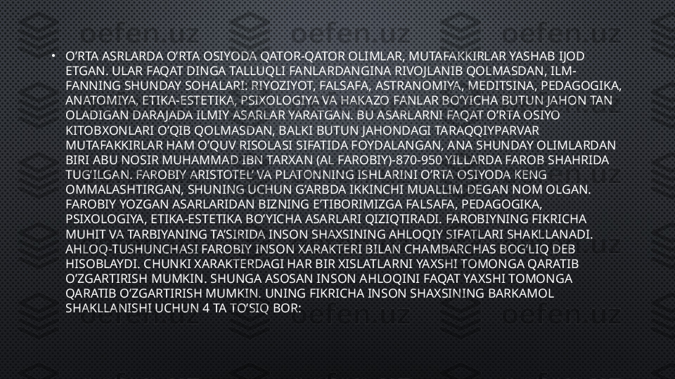 •
O’RTA ASRLARDA O’RTA OSIYODA QATOR-QATOR OLIMLAR, MUTAFAKKIRLAR YASHAB IJOD 
ETGAN. ULAR FAQAT DINGA TALLUQLI FANLARDANGINA RIVOJLANIB QOLMASDAN, ILM-
FANNING SHUNDAY SOHALARI: RIYOZIYOT, FALSAFA, ASTRANOMIYA, MEDITSINA, PEDAGOGIKA, 
ANATOMIYA, ETIKA-ESTETIKA, PSIXOLOGIYA VA HAKAZO FANLAR BO’YICHA BUTUN JAHON TAN 
OLADIGAN DARAJADA ILMIY ASARLAR YARATGAN. BU ASARLARNI FAQAT O’RTA OSIYO 
KITOBXONLARI O’QIB QOLMASDAN, BALKI BUTUN JAHONDAGI TARAQQIYPARVAR 
MUTAFAKKIRLAR HAM O’QUV RISOLASI SIFATIDA FOYDALANGAN, ANA SHUNDAY OLIMLARDAN 
BIRI ABU NOSIR MUHAMMAD IBN TARXAN (AL FAROBIY)-870-950 YILLARDA FAROB SHAHRIDA 
TUG’ILGAN. FAROBIY ARISTOTEL’ VA PLATONNING ISHLARINI O’RTA OSIYODA KENG 
OMMALASHTIRGAN, SHUNING UCHUN G’ARBDA IKKINCHI MUALLIM DEGAN NOM OLGAN.
FAROBIY YOZGAN ASARLARIDAN BIZNING E’TIBORIMIZGA FALSAFA, PEDAGOGIKA, 
PSIXOLOGIYA, ETIKA-ESTETIKA BO’YICHA ASARLARI QIZIQTIRADI. FAROBIYNING FIKRICHA 
MUHIT VA TARBIYANING TA’SIRIDA INSON SHAXSINING AHLOQIY SIFATLARI SHAKLLANADI. 
AHLOQ-TUSHUNCHASI FAROBIY INSON XARAKTERI BILAN CHAMBARCHAS BOG’LIQ DEB 
HISOBLAYDI. CHUNKI XARAKTERDAGI HAR BIR XISLATLARNI YAXSHI TOMONGA QARATIB 
O’ZGARTIRISH MUMKIN. SHUNGA ASOSAN INSON AHLOQINI FAQAT YAXSHI TOMONGA 
QARATIB O’ZGARTIRISH MUMKIN. UNING FIKRICHA INSON SHAXSINING BARKAMOL 
SHAKLLANISHI UCHUN 4 TA TO’SIQ BOR: 