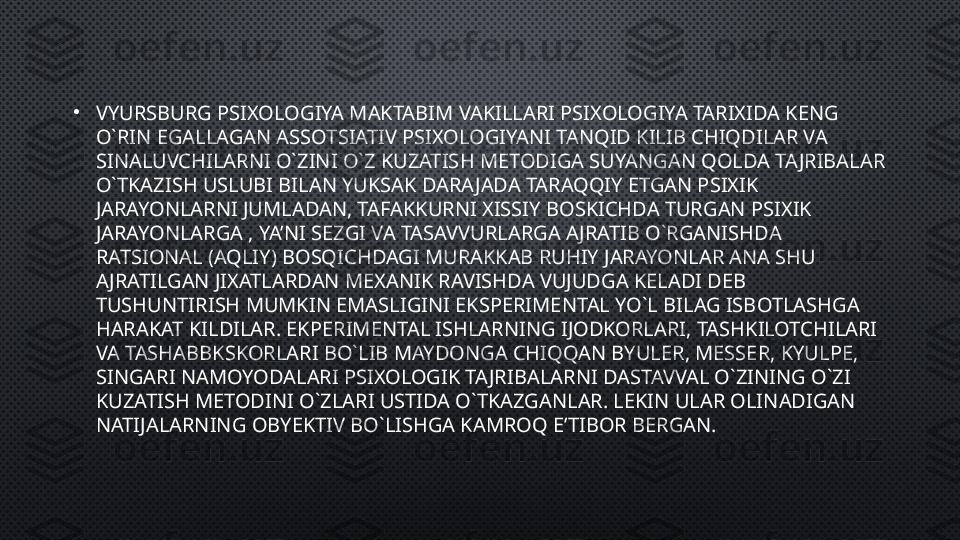 •
VYURSBURG PSIXOLOGIYA MAKTABIM VAKILLARI PSIXOLOGIYA TARIXIDA KENG 
O`RIN EGALLAGAN ASSOTSIATIV PSIXOLOGIYANI TANQID KILIB CHIQDILAR VA 
SINALUVCHILARNI O`ZINI O`Z KUZATISH METODIGA SUYANGAN QOLDA TAJRIBALAR 
O`TKAZISH USLUBI BILAN YUKSAK DARAJADA TARAQQIY ETGAN PSIXIK 
JARAYONLARNI JUMLADAN, TAFAKKURNI XISSIY BOSKICHDA TURGAN PSIXIK 
JARAYONLARGA , YA’NI SEZGI VA TASAVVURLARGA AJRATIB O`RGANISHDA 
RATSIONAL (AQLIY) BOSQICHDAGI MURAKKAB RUHIY JARAYONLAR ANA SHU 
AJRATILGAN JIXATLARDAN MEXANIK RAVISHDA VUJUDGA KELADI DEB 
TUSHUNTIRISH MUMKIN EMASLIGINI EKSPERIMENTAL YO`L BILAG ISBOTLASHGA 
HARAKAT KILDILAR. EKPERIMENTAL ISHLARNING IJODKORLARI, TASHKILOTCHILARI 
VA TASHABBKSKORLARI BO`LIB MAYDONGA CHIQQAN BYULER, MESSER, KYULPE, 
SINGARI NAMOYODALARI PSIXOLOGIK TAJRIBALARNI DASTAVVAL O`ZINING O`ZI 
KUZATISH METODINI O`ZLARI USTIDA O`TKAZGANLAR. LEKIN ULAR OLINADIGAN 
NATIJALARNING OBYEKTIV BO`LISHGA KAMROQ E’TIBOR BERGAN. 