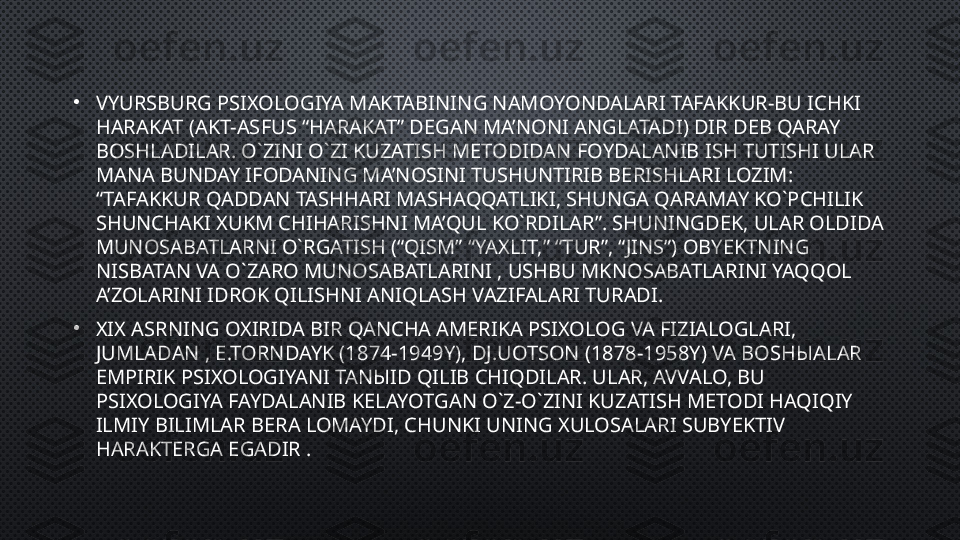 •
VYURSBURG PSIXOLOGIYA MAKTABINING NAMOYONDALARI TAFAKKUR-BU ICHKI 
HARAKAT (AKT-ASFUS “HARAKAT” DEGAN MA’NONI ANGLATADI) DIR DEB QARAY 
BOSHLADILAR. O`ZINI O`ZI KUZATISH METODIDAN FOYDALANIB ISH TUTISHI ULAR 
MANA BUNDAY IFODANING MA’NOSINI TUSHUNTIRIB BERISHLARI LOZIM: 
“TAFAKKUR QADDAN TASHHARI MASHAQQATLIKI, SHUNGA QARAMAY KO`PCHILIK 
SHUNCHAKI XUKM CHIHARISHNI MA’QUL KO`RDILAR”. SHUNINGDEK, ULAR OLDIDA 
MUNOSABATLARNI O`RGATISH (“QISM” “YAXLIT,” “TUR”, “JINS”) OBYEKTNING 
NISBATAN VA O`ZARO MUNOSABATLARINI , USHBU MKNOSABATLARINI YAQQOL 
A’ZOLARINI IDROK QILISHNI ANIQLASH VAZIFALARI TURADI.
•
XIX ASRNING OXIRIDA BIR QANCHA AMERIKA PSIXOLOG VA FIZIALOGLARI, 
JUMLADAN , E.TORNDAYK (1874-1949Y), DJ.UOTSON (1878-1958Y) VA BOSH Ы ALAR 
EMPIRIK PSIXOLOGIYANI TAN Ы ID QILIB CHIQDILAR. ULAR, AVVALO, BU 
PSIXOLOGIYA FAYDALANIB KELAYOTGAN O`Z-O`ZINI KUZATISH METODI HAQIQIY 
ILMIY BILIMLAR BERA LOMAYDI, CHUNKI UNING XULOSALARI SUBYEKTIV 
HARAKTERGA EGADIR . 