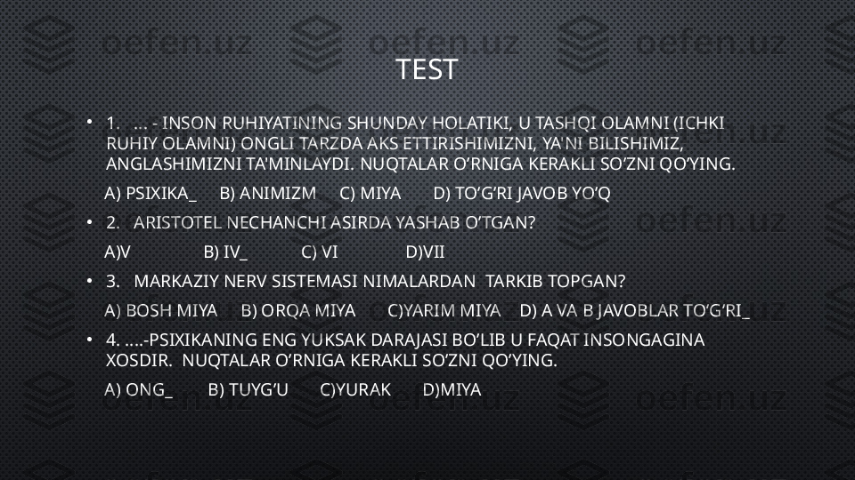 TEST
•
1.   ...  - INSON RUHIYATINING SHUNDAY HOLATIKI, U TASHQI OLAMNI (ICHKI 
RUHIY OLAMNI) ONGLI TARZDA AKS ETTIRISHIMIZNI, YA'NI BILISHIMIZ, 
ANGLASHIMIZNI TA'MINLAYDI.  NUQTALAR O’RNIGA KERAKLI SO’ZNI QO’YING.
     A) PSIXIKA_     B) ANIMIZM     C) MIYA       D) TO’G’RI JAVOB YO’Q
•
2.   ARISTOTEL NECHANCHI ASIRDA YASHAB O’TGAN?
     A)V                B) IV_            C) VI               D)VII
•
3.    MARKAZIY NERV SISTEMASI  NIMALARDAN   TARKIB TOPGAN ?
     A) BOSH MIYA     B) ORQA MIYA       C)YARIM MIYA    D) A VA B JAVOBLAR TO’G’RI_
•
4. .... -PSIXIKANING ENG YUKSAK DARA JASI BO’LIB U FAQAT INSONGAGINA 
XOSDIR.   NUQTALAR O’RNIGA KERAKLI SO’ZNI QO’YING.
     A) ONG_        B) TUYG’U       C)YURAK       D)MIYA 