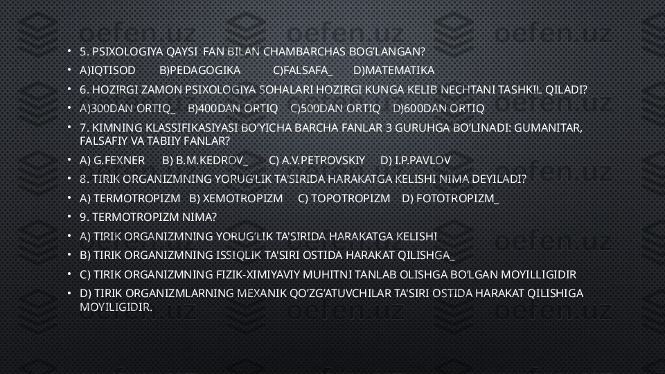 •
5.  PSIXOLOGIYA  QAYSI   FAN BILAN CHAMBARCHAS BOG’LANGAN ?
•
A)IQTISOD        B)PEDAGOGIKA           C)FALSAFA_       D)MATEMATIKA
•
6.  HOZIRGI ZAMON PSIXOLOGIYA SOHALARI HOZIRGI KUNGA KELIB  NECHTA NI TASHKIL QILADI ?
•
A)300DAN ORTIQ_    B)400DAN ORTIQ    C)500DAN ORTIQ    D)600DAN ORTIQ
•
7. KIMNING  KLASSIFIKASIYASI BO’YICHA BARCHA FANLAR 3 GURUHGA BO’LINADI: GUMANITAR, 
FALSAFIY VA TABIIY FANLAR ?
•
A)  G.FEXNER       B)  B.M.KEDRO V_       C)  A.V.PETROVSKIY      D)  I.P.PAVLOV
•
8. T IRIK ORGANIZMNING YORUG’LIK TA'SIRIDA HARAKATGA KELISHI  NIMA DEYILADI?
•
A)  TERMOTROPIZM    B)  XEMOTROPIZM      C)  TOPOTROPIZM     D)  FOTOTROPIZM _
•
9.  TERMOTROPIZM  NIMA?
•
A) T IRIK ORGANIZMNING YORUG’LIK TA'SIRIDA HARAKATGA KELISHI
•
B)  TIRIK ORGANIZMNING ISSIQLIK TA'SIRI OSTIDA HARAKAT QILISHGA _  
•
C)  TIRIK ORGANIZMNING FIZIK-XIMIYAVIY MUHITNI TANLAB OLISHGA BO’LGAN MOYILLIGIDIR
•
D)  TIRIK ORGANIZMLARNING MEXANIK QO’ZG’ATUVCHILAR TA'SIRI OSTIDA HARAKAT QILISHIGA 
MOYILIGIDIR. 