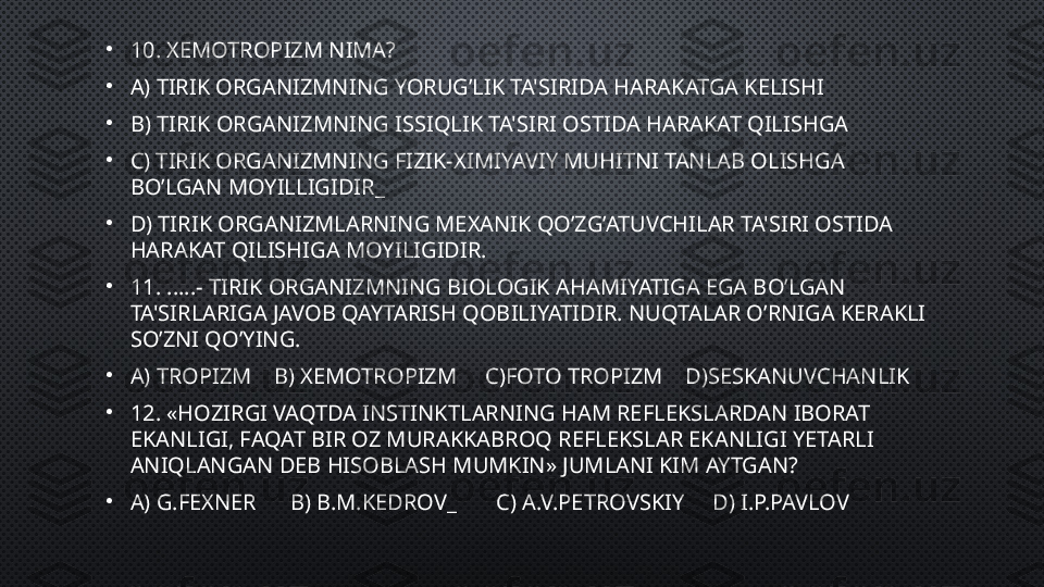 •
10.  XEMOTROPIZM  NIMA?
•
A) T IRIK ORGANIZMNING YORUG’LIK TA'SIRIDA HARAKATGA KELISHI
•
B)  TIRIK ORGANIZMNING ISSIQLIK TA'SIRI OSTIDA HARAKAT QILISHGA 
•
C)  TIRIK ORGANIZMNING FIZIK-XIMIYAVIY MUHITNI TANLAB OLISHGA 
BO’LGAN MOYILLIGIDIR _
•
D)  TIRIK ORGANIZMLARNING MEXANIK QO’ZG’ATUVCHILAR TA'SIRI OSTIDA 
HARAKAT QILISHIGA MOYILIGIDIR.
•
11. ..... - TIRIK ORGANIZMNING BIOLOGIK AHAMIYATIGA EGA BO’LGAN 
TA'SIRLARIGA JAVOB QAYTARISH QOBILIYATIDIR.  NUQTALAR O’RNIGA KERAKLI 
SO’ZNI QO’YING.
•
A) TROPIZM    B) XEMOTROPIZM     C)FOTO TROPIZM    D)SESKANUVCHANLIK
•
12.  «HOZIRGI VAQTDA INSTINKTLARNING HAM REFLEKSLARDAN IBORAT 
EKANLIGI, FAQAT BIR OZ MURAKKABROQ REFLEKSLAR EKANLIGI YETARLI 
ANIQLANGAN DEB HISOBLASH MUMKIN»  JUMLANI KIM AYTGAN?
•
A)  G.FEXNER       B)  B.M.KEDRO V_       C)  A.V.PETROVSKIY      D)  I.P.PAVLOV 