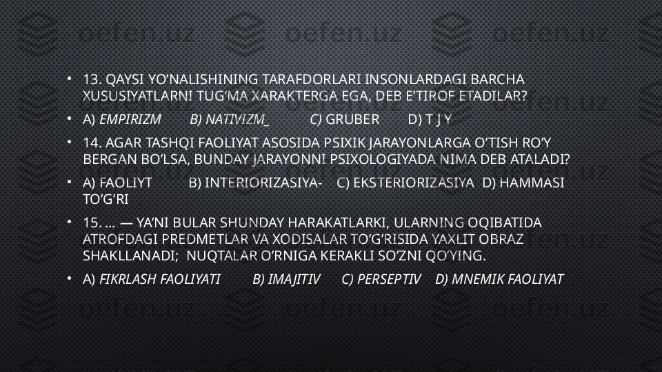 •
13. QAYSI  YO’NALISHINING TARAFDORLARI INSONLARDAGI BARCHA 
XUSUSIYATLARNI TUG’MA XARAKTERGA EGA, DEB E’TIROF ETADILAR ?
•
A)  EMPIRIZM        B) NATIVIZM_           C)  GRUBER        D) T J Y
•
14. AGAR TASHQI FAOLIYAT ASOSIDA PSIXIK JARAYONLARGA O’TISH RO’Y 
BERGAN BO’LSA, BUNDAY JARAYONNI PSIXOLOGIYADA NIMA DEB ATALADI?
•
A) FAOLIYT          B) INTERIORIZASIYA-    C) EKSTERIORIZASIYA  D) HAMMASI 
TO’G’RI
•
15.  … —  YA’NI BULAR SHUNDAY HARAKATLARKI, ULARNING OQIBATIDA 
ATROFDAGI PREDMETLAR VA XODISALAR TO’G’RISIDA YAXLIT OBRAZ 
SHAKLLANADI;   NUQTALAR O’RNIGA KERAKLI SO’ZNI QO’YING.
•
A)  FIKRLASH FAOLIYATI         B) IMA JITIV      C) PERSEPTIV    D) MNEMIK FAOLIYAT 