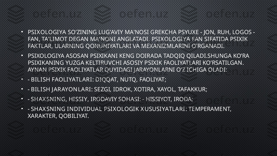 •
PSIX OLOGIYA  SO ’ ZINING LUG ’ AVIY MA ' NOSI GREKCHA PSYUXE  -  JON ,  RUH ,  LOGOS  - 
FAN ,  TA ' LIMOT DEGAN MA ' NONI ANGLATADI .  PSIX OLOGIYA  FAN SIFATIDA PSIXIK 
FAKTLAR ,  ULARNING QONUNIYATLARI VA MEXANIZMLARINI O ’ RGANADI . 
•
PSIXOLOGIYA ASOSAN PSIXIKANI KENG DOIRADA TADQIQ QILADI . SHUNGA KO ’ RA 
PSIXIKANING YUZGA KELTIRUVCHI ASOSIY PSIXIK FAOLIYATLARI KO ’ RSATILGAN . 
AYNAN PSIXIK FAOLIYATLAR QUYIDAGI JARAYONLARNI O ’ Z ICHIGA OLADI :
•
-  BILISH FAOLIYATLARI :  DIQQAT ,  NUTQ ,  FAOLIYAT ;
•
-  BILISH J ARAYON LARI : SEZGI, IDROK, XOTIRA, XAYOL, TAFAKKUR;
•
-  SHAX SN IN G, HISSIY , IRODAVIY SOHASI: - HISSIYOT, IRODA;
•
-  SHAX SN IN G I N DIV IDUAL PSIX OLOGIK X USUSIYATLARI : TEMPERAMENT, 
XARAKTER, QOBILIYAT. 