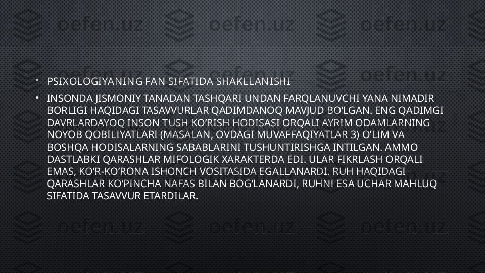 •
PSIX OLOGIYAN IN G FAN  SIFATIDA SHAKLLA N ISHI
•
INSONDA JISMONIY TANADAN TASHQARI UNDAN FARQLANUVCHI YANA NIMADIR 
BORLIGI HAQIDAGI TASAVVURLAR QADIMDANOQ MAVJUD BO’LGAN. ENG QADIMGI 
DAVRLARDAYOQ INSON TUSH KO’RISH HODISASI ORQALI AYRIM ODAMLARNING 
NOYOB QOBILIYATLARI (MASALAN, OVDAGI MUVAFFAQIYATLAR  3 ) O’LIM VA 
BOSHQA HODISALARNING SABABLARINI TUSHUNTIRISHGA INTILGAN. AMMO 
DASTLABKI QARASHLAR MIFOLOGIK XARAKTERDA EDI. ULAR FIKRLASH ORQALI 
EMAS, KO’R-KO’RONA ISHONCH VOSITASIDA EGALLANARDI. RUH HAQIDAGI 
QARASHLAR KO’PINCHA NAFAS BILAN BOG’LANARDI, RUHNI ESA UCHAR MAHLUQ 
SIFATIDA TASAVVUR ETARDILAR. 