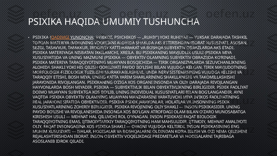 PSIXIKA HAQIDA UMUMIY TUSHUNCHA
• PSI X IKA  ( QADIMGI   YUNONCHA :  ΨῩΧΙΚΌΣ,  PSYCHIKOS — „RUHIY“) YOKI  RUHIYAT  — YUKSAK DARAJADA TASHKIL 
TOPGAN MATERIYA (MIYA)NING VOQELIKNI ALOHIDA SHAKLDA AKS ETTIRISHDAN IBORAT XUSUSIYATI. ASOSAN, 
SEZGI, TASAVVUR, TAFAKKUR, IRODAVIY XATTI-HARAKAT VA BOSHQA SUBYEKTIV OBRAZLARDA AKS ETADI. 
PSIXIKA MATERIYAGA NISBATAN IKKILAMCHI, XREILA. BU PSIXIKANING MAVJUDLIK USULI (PSIXIKA MIYA 
XUSUSIYATI)DA VA UNING MAZMUNI (PSIXIKA — OBYEKTIV OLAMNING SUBYEKTIV OBRAZI)DA KOʻRINADI. 
PSIXIKA MATERIYA TARAQQIYOTINING MUAYYAN BOSQICHIDA — TIRIK ORGANIZMLARDA SEZUVCHANLIKNING 
ALOHIDA SHAKLI YOKI HIS QILISH QOBILIYATI PAYDO BOʻLISHI BILAN VUJUDGA KELGAN. TIRIK MAVJUDOTNING 
MORFOLOGIK-FIZIOLOGIK TUZILISHI MURAKKABLASHUVI, UNDA NERV SISTEMASINING VUJUDGA KELISHI VA 
TARAQQIY ETISHI, BOSH MIYA, UNING KATTA YARIM SHARLARINING SHAKLLANISHI VA TAKOMILLASHISHI 
JARAYONIDA RIVOJLANGAN. PSIXIKANING OʻZIGA XOS ORGANI INSONDA VA OLIY DARAJADA RIVOJLANGAN 
HAYVONLARDA BOSH MIYADIR. PSIXIKA — SUBYEKTIVLIK BILAN OBYEKTIVLIKNING BIRLIGIDIR. PSIXIK FAOLIYAT 
DOIMO MUAYYAN SUBYEKTGA XOS BOʻLIB, UNING INDIVIDUAL XUSUSIYATLARI BILAN BOGʻLANGANDIR. AYNI 
VAQTDA PSIXIKA OBYEKTIV OLAMNING MUAYYAN MANZARASINI YARATUVCHI MIYA INʼIKOS FAOLIYATINING 
REAL JARAYONI SIFATIDA OBYEKTIVDIR. PSIXIKA PSIXIK JARAYONLAR, HOLATLAR VA INSONNING PSIXIK 
XUSUSIYATLARINING ZOHIRIY BIRLIGIDIR. PSIXIKA RIVOJINING OLIY SHAKLI — INSON PSIXIKASIDIR. UNING 
PAYDO BOʻLISHI VA RIVOJLANISHIDA INSONGA XOS BOʻLGAN ATROFDAGI OLAM BILAN OʻZARO MUNOSABATGA 
KIRISHISH USULI — MEHNAT HAL QILUVCHI ROL OʻYNAGAN. INSON PSIXIKASI FAQAT BIOLOGIK 
TARAQQIYOTNING EMAS, IJTIMOIYTARIXIY TARAQQIYOTNING HAM MAHSULIDIR. IJTIMOIY, MEHNAT AMALIYOTI 
OLIY, FAQAT INSONGAGINA XOS PSIXIKA SHAKLI — OYAGNI VUJUDGA KELTIRDI. INSON PSIXIKASINING ENG 
MUHIM XUSUSIYATI — ISHLAR, HODISALAR VA BOSHQALARNI OLDINDAN KOʻRA BILISH VA OʻZI NIMA QILISHINI 
RE JALASHTIRISHDAN IBORAT. INSON OBYEKTIV VOQELIKDAGI PREDMETLAR VA HODISALARNI TAJRIBAGA 
ASOSLANIB IDROK QILADI.  