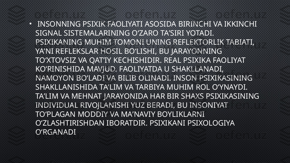 •
  INSONNING PSIXIK FAOLIYATI ASOSIDA BIRINCHI VA IKKINCHI 
SIGNAL SISTEMALARINING OʻZARO TAʼSIRI YOTADI. 
PSIXIKANING MUHIM TOMONI UNING REFLEKTORLIK TABIATI, 
YAʼNI REFLEKSLAR HOSIL BOʻLISHI, BU JARAYONNING 
TOʻXTOVSIZ VA QATʼIY KECHISHIDIR. REAL PSIXIKA FAOLIYAT 
KOʻRINISHIDA MAVJUD. FAOLIYATDA U SHAKLLANADI, 
NAMOYON BOʻLADI VA BILIB OLINADI. INSON PSIXIKASINING 
SHAKLLANISHIDA TAʼLIM VA TARBIYA MUHIM ROL OʻYNAYDI. 
TAʼLIM VA MEHNAT JARAYONIDA HAR BIR SHAXS PSIXIKASINING 
INDIVIDUAL RIVOJLANISHI YUZ BERADI, BU INSONIYAT 
TOʻPLAGAN MODDIY VA MAʼNAVIY BOYLIKLARNI 
OʻZLASHTIRISHDAN IBORATDIR. PSIXIKANI PSIXOLOGIYA 
OʻRGANADI 