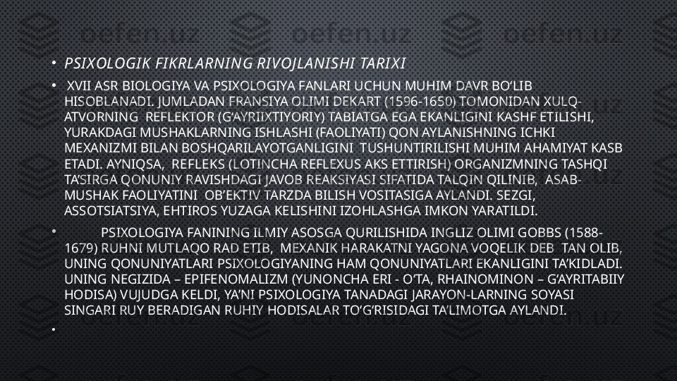 •
PSI X OLOGI K  F I K RLA RNI NG RI VOJ LA NI SHI  TA RI X I
•
  XVII ASR BIOLOGIYA VA PSIXOLOGIYA FANLARI UCHUN MUHIM DAVR BO‘LIB 
HISOBLANADI. JUMLADAN FRANSIYA OLIMI DEKART (1596-1650) TOMONIDAN XULQ-
ATVORNING  REFLEKTOR (G‘AYRIIXTIYORIY) TABIATGA EGA EKANLIGINI KASHF ETILISHI, 
YURAKDAGI MUSHAKLARNING ISHLASHI (FAOLIYATI) QON AYLANISHNING ICHKI 
MEXANIZMI BILAN BOSHQARILAYOTGANLIGINI  TUSHUNTIRILISHI MUHIM AHAMIYAT KASB 
ETADI. AYNIQSA,   REFLEKS ( LOTINCHA REFLEXUS AKS ETTIRISH) ORGANIZMNING TASHQI 
TA’SIRGA QONUNIY RAVISHDAGI JAVOB REAKSIYASI SIFATIDA TALQIN QILINIB,  ASAB-
MUSHAK FAOLIYATINI  OB’EKTIV TARZDA BILISH VOSITASIGA AYLANDI. SEZGI, 
ASSOTSIATSIYA, EHTIROS YUZAGA KELISHINI IZOHLASHGA IMKON YARATILDI.
•
            PSIXOLOGIYA FANINING ILMIY ASOSGA QURILISHIDA INGLIZ OLIMI GOBBS (1588-
1679) RUHNI MUTLAQO RAD ETIB,  MEXANIK HARAKATNI YAGONA VOQELIK DEB  TAN OLIB, 
UNING QONUNIYATLARI PSIXOLOGIYANING HAM QONUNIYATLARI EKANLIGINI TA’KIDLADI. 
UNING NEGIZIDA – EPIFENOMALIZM (YUNONCHA ERI - O‘TA, RHAINOMINON – G‘AYRITABIIY 
HODISA) VUJUDGA KELDI, YA’NI PSIXOLOGIYA TANADAGI JARAYON-LARNING SOYASI 
SINGARI RUY BERADIGAN RUHIY HODISALAR TO‘G‘RISIDAGI TA’LIMOTGA AYLANDI.
•
           