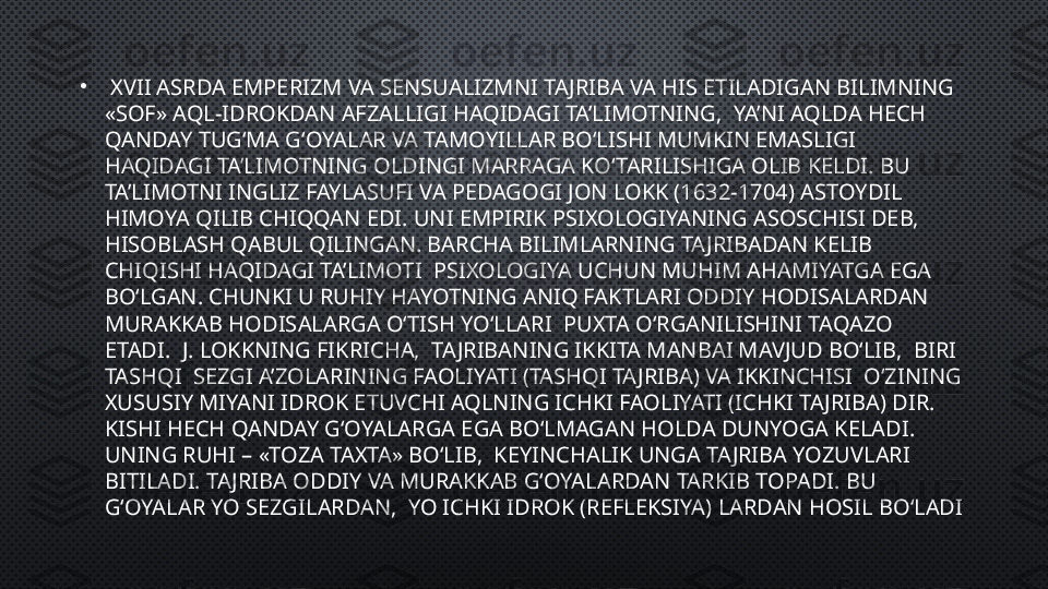 •
  XVII ASRDA EMPERIZM VA SENSUALIZMNI TAJRIBA VA HIS ETILADIGAN BILIMNING 
«SOF» AQL-IDROKDAN AFZALLIGI HAQIDAGI TA’LIMOTNING,  YA’NI AQLDA HECH 
QANDAY TUG‘MA G‘OYALAR VA TAMOYILLAR BO‘LISHI MUMKIN EMASLIGI 
HAQIDAGI TA’LIMOTNING OLDINGI MARRAGA KO‘TARILISHIGA OLIB KELDI. BU 
TA’LIMOTNI INGLIZ FAYLASUFI VA PEDAGOGI JON LOKK (1632-1704) ASTOYDIL 
HIMOYA QILIB CHIQQAN EDI. UNI EMPIRIK PSIXOLOGIYANING ASOSCHISI DEB, 
HISOBLASH QABUL QILINGAN. BARCHA BILIMLARNING TAJRIBADAN KELIB 
CHIQISHI HAQIDAGI TA’LIMOTI  PSIXOLOGIYA UCHUN MUHIM AHAMIYATGA EGA 
BO‘LGAN. CHUNKI U RUHIY HAYOTNING ANIQ FAKTLARI ODDIY HODISALARDAN 
MURAKKAB HODISALARGA O‘TISH YO‘LLARI  PUXTA O‘RGANILISHINI TAQAZO 
ETADI.  J. LOKKNING FIKRICHA,  TAJRIBANING IKKITA MANBAI MAVJUD BO‘LIB,  BIRI 
TASHQI  SEZGI A’ZOLARINING FAOLIYATI (TASHQI TAJRIBA) VA IKKINCHISI  O‘ZINING 
XUSUSIY MIYANI IDROK ETUVCHI AQLNING ICHKI FAOLIYATI (ICHKI TAJRIBA) DIR. 
KISHI HECH QANDAY G‘OYALARGA EGA BO‘LMAGAN HOLDA DUNYOGA KELADI. 
UNING RUHI – «TOZA TAXTA» BO‘LIB,  KEYINCHALIK UNGA TAJRIBA YOZUVLARI 
BITILADI. TAJRIBA ODDIY VA MURAKKAB G‘OYALARDAN TARKIB TOPADI. BU 
G‘OYALAR YO SEZGILARDAN,  YO ICHKI IDROK (REFLEKSIYA) LARDAN HOSIL BO‘LADI 