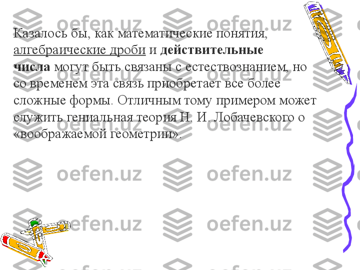 Казалось бы, как математические понятия, 
алгебраические дроби  	
и	  действительные 
числа  	
могут быть связаны с естествознанием, но 
со временем эта связь приобретает все более 
сложные формы. Отличным тому примером может 
служить гениальная теория Н. И. Лобачевского о 
«воображаемой геометрии». 