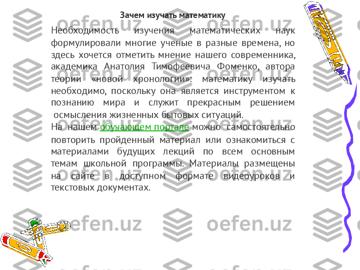 Зачем изучать математику
Необходимость  изучения  математических  наук 
формулировали  многие  ученые  в  разные  времена,  но 
здесь  хочется  отметить  мнение  нашего  современника, 
академика  Анатолия  Тимофеевича  Фоменко,  автора 
теории  «новой  хронологии»:  математику  изучать 
необходимо,  поскольку  она  является  инструментом  к 
познанию  мира  и  служит  прекрасным  решением 
 осмысления жизненных бытовых ситуаций.
На  нашем  обучающем портале  можно  самостоятельно 
повторить  пройденный  материал  или  ознакомиться  с 
материалами  будущих  лекций  по  всем  основным 
темам  школьной  программы.  Материалы  размещены 
на  сайте  в  доступном  формате  видеоуроков  и 
текстовых документах. 