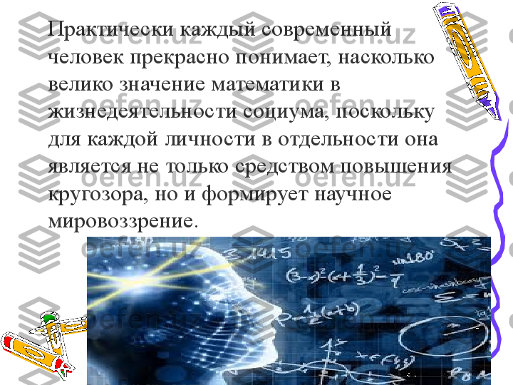 Практически каждый современный 
человек прекрасно понимает, насколько 
велико значение математики в 
жизнедеятельности социума, поскольку 
для каждой личности в отдельности она 
является не только средством повышения 
кругозора, но и формирует научное 
мировоззрение.  