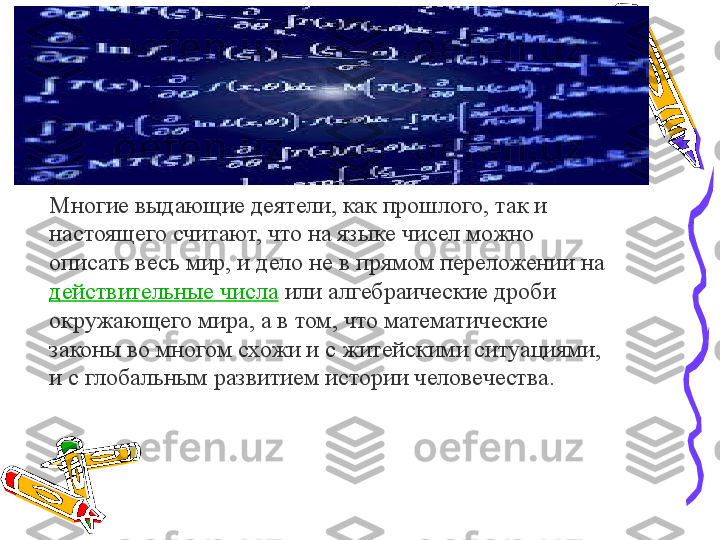 Многие выдающие деятели, как прошлого, так и 
настоящего считают, что на языке чисел можно 
описать весь мир, и дело не в прямом переложении на 
действительные числа  	
или алгебраические дроби 
окружающего мира, а в том, что математические 
законы во многом схожи и с житейскими ситуациями, 
и с глобальным развитием истории человечества. 