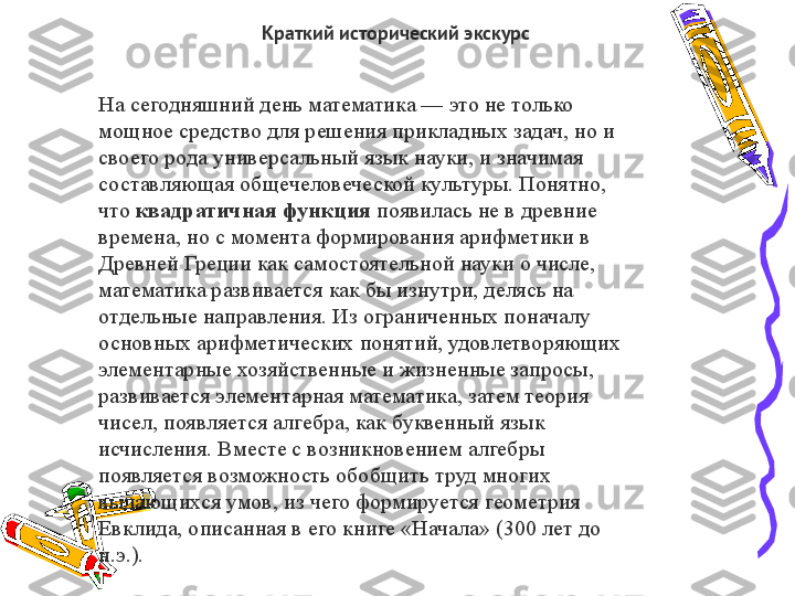 Краткий исторический экскурс
На сегодняшний день математика — это не только 
мощное средство для решения прикладных задач, но и 
своего рода универсальный язык науки, и значимая 
составляющая общечеловеческой культуры. Понятно, 
что  квадратичная функция  	появилась не в древние 
времена, но с момента формирования арифметики в 
Древней Греции как самостоятельной науки о числе, 
математика развивается как бы изнутри, делясь на 
отдельные направления. Из ограниченных поначалу 
основных арифметических понятий, удовлетворяющих 
элементарные хозяйственные и жизненные запросы, 
развивается элементарная математика, затем теория 
чисел, появляется алгебра, как буквенный язык 
исчисления. Вместе с возникновением алгебры 
появляется возможность обобщить труд многих 
выдающихся умов, из чего формируется геометрия 
Евклида, описанная в его книге «Начала» (300 лет до 
н.э.). 