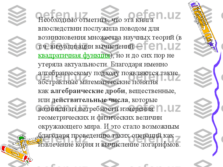 Необходимо отметить, что эта книга 
впоследствии послужила поводом для 
возникновения множества научных теорий (в 
т.ч. визуализации вычислений — 
квадратичная функция ), но и до сих пор не 
утеряла актуальности. Благодаря именно 
алгебраическому подходу появляются такие 
абстрактные математические понятия 
как	
  алгебраические дроби , вещественные, 
или
  действительные   числа , которые 
возникли из потребности измерения 
геометрических и физических величин 
окружающего мира. И это стало возможным 
благодаря проведению таких операций как 
извлечение корня и вычисление логарифмов. 