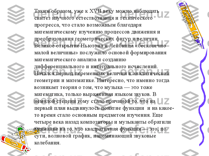 Таким образом, уже к XVII веку можно наблюдать 
синтез научного естествознания и технического 
прогресса, что стало возможным благодаря 
математическому изучению процессов движения и 
преобразования геометрических фигур и величин. 
Великое открытие Ньютона и Лейбница «бесконечно 
малой величины» послужило основой формирования 
математического анализа и созданию 
дифференциального и интегрального исчислений. 
Начался период переменных величин в аналитической 
геометрии и математике. Интересно, что именно тогда 
возникает теория о том, что музыка — это тоже 
математика, только выраженная языком звуков. В 
немалой степени тому стало причиной то, что на 
первый план выдвинулось понятие функции  и на какое-
то время стало основным предметом изучения. Еще 
четыре века назад композиторы и музыканты обратили 
внимание на то, что квадратичная функция — это, по 
сути, волновой график, напоминающий звуковые 
колебания. 