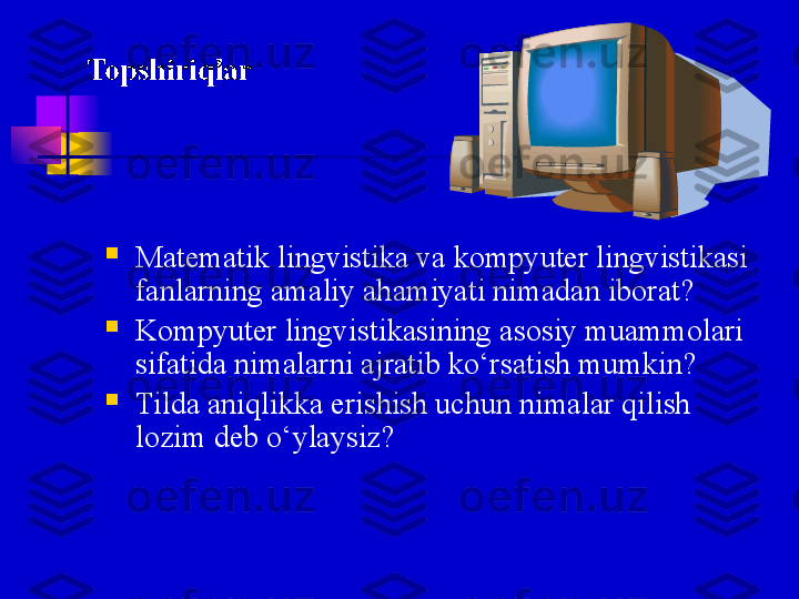 
Matematik lingvistika va kompyuter lingvistikasi 
fanlarning amaliy ahamiyati nimadan iborat ?

Kompyuter lingvistikasining asosiy muammolari 
sifatida nimalarni ajratib ko‘rsatish mumkin ?  

Tilda aniqlikka erishish uchun nimalar qilish 
lozim deb o‘ylaysiz ?Topshiriqlar 